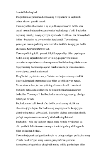 ham ishlab chiqiladi. 
Progesteron organizmda homilaning rivojlanishi va saqlanishi 
uchun sharoit yaratib beradi. 
Tuxum yo'llari (bachadon n ay i)-ju ft naysimona’zo bo'lib, ular 
orqali tuxum hujayrasi tuxumdondan bachadonga o'tadi. Bachadon 
nayining uzunligi voyaga yetgan ayollarda 10-20 sm. har bir naychada 
ikkita - bachadon va qorin uchlari farqlanadi. Tuxumdonga 
yo'nalgan tuxum yo'lining uchi voronka shaklida kengaygan bo'lib 
chetlarida baxromkalari bo'ladi. 
Tuxum yo'lining ichki yuzasi, hilpildoq epiteliya bilan qoplangan 
bo'lib. uning kipriklari tuxum yo'lining qisqaruvchi muskul 
devorlari va qorin hamda chanoq muskullari bilan birgalikda tuxum 
hujayrasining bachadonga qarab harakatlanishiga yordamlashadi. 
www.ziyouz.com kutubxonasi 
Urug'lanish paytida tuxum yo'lida tuxum hujavrasining erkaklik 
jinsiy hujayralari spermatazoidlar bilan qo'shilishi yuz beradi. 
Mana nima uchun, tuxum yoiining o'tkazuvchanlik xususivati 
buzilishi natijasida ayollar ona bo'lish imkoniyatidan mahrum 
bo'ladilar. Tuxum yo' 1 lari bachadon tanasining yuqorigi chetiga 
tutashgan bo'ladi. 
Bachadon muskulli kovak a'zo bo'lib, avollarning kichik tos 
oblastida joylashgan. Bachadonning yuqorigi ancha kengaygan 
qismi uning tanasi deb ataladi. Bachadon oldingi tomondan siydik 
pufagi, orqa tomondan esa to 'g 'ri ichakka tegib turadi. 
Bachadon - bola tug'iladigan organ, unda homila rivojlanadi va 
olib yuriladi. Ichki tomondan u qon tomirlariga boy shilliq parda 
bilan to'shalgan bo'ladi. 
Tuxum hujayrasi yetilganidan keyin va uning yorilgan pufakchasining 
o'rnida hosil bo'lgan sariq tananingprogesteron gormoni 
bachadonda o'zgarishlar chaqiradi: uning shilliq pardasi qon bilan 
