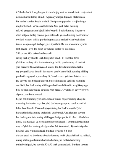 to'lib shishadi. Urug'langan tuxum hujay rasi va zarodishni rivojlanishi 
uchun sharoit tatbiq etiladi. Agarda y etilgan hujayra otalanmasa 
bir necha kundan keyin u oiadi. Sariq tana qaytadan rivojlanishga 
majbur bo'ladi. ya'ni so'rilib ketadi. Shu yoT bilan bezning 
sekreti progesteronni ajralishi to'xtaydi. Bachadonning ishgan va 
o'sib ketgan shilliq pardasi parchalanadi. yulinadi uning qontomirlari 
yoriladi va qon shilliq pardaning mayda qismlari bilan bachadon 
tanasi va qin orqali tashqariga chiqariladi. Bu esa mensturatsiyadir 
(lot. mens - oy). Bu holat ko'pchilik qizlar va avollarda 
28 kun atrofida takrorlanib turadi. 
Jinsiy sikl, ayollarda to'rt davrga bo'linadi: 1) tinchlik davri 
(7-8 kun mobay nida bachadonning shilliq pardasining tiklanishi 
yuz beradi); 2) ovulatsiyaoldi davri. Bu davrda homiladorlikka 
tay yorgarlik yuz beradi: bachadon qon bilan to'ladi. qinning shilliq 
pardasi kengayadi - yumshay di; 3) sekretorli yoki ovulatsion davr. 
Bu davrga xos bo'lgan jarayon bu follikulaning yetilishi va uning 
vorilishi, bachadonning shilliq pardasidan shilimshiq va glikogenga 
bov bo'lgan sekretning ajralishi yuz beradi. Ovulatsion davr yewww. 
ziyouz.com kutubxonasi 
tilgan follikulaning yorilishi, undan tuxum hujayrasining chiqishi 
va uning bachadon nayi bo‘ylab bachadonga qarab harakatlanishi 
bilan boshlanadi. Tuxum hujayrasining bachadon nayi bo'ylab 
harakatlanishida uning otalanishi yuz beradi. Urug'langan tuxum 
bachadonga tushib, uning shilliq pardasiga yopishib oladi. Shu bilan 
jinsiy sikl tugaydi va homiladorlik boshlanadi. Tuxum hujayrasining 
nay bo'ylab bachadonga kelgunicha 3-4 kun o'tadi; 4) ovulatsiyadan 
keyingi yoki yulinish davri, bu davr o'rtacha 3-5 kun 
davom etadi va bu davrda bachadonning tonik qisqarishlari kuzatiladi, 
uning shilliq pardasi uncha katta bo'lmagan bo'lakchalarning 
yulinib chiqadi, bu paytda 50-150 sm3 qon ajraladi. Bu davr tuxum 
