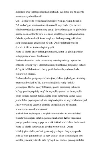 hujayrasi urug'lanmagandagina kuzatiladi, ayollarda esa bu davrda 
mensturatsiya boshlanadi. 
Qin - kichik tosda joylashgan uzunligi 8-9 sm ga yaqin, kengligi 
2-3 sm bo’lgan vassi (o'simtali) muskulli naychadir. Qin devori 
ichki tomondan juda yumshoq, yengil jarohatlanadigan va qiz bolalar 
hamda yosh ayollarda turli infeksion kasalliklarga chalinuvchandir. 
Odatda, qinda unchalik katta miqdorda bo'lmagan oq yoki biroz 
sarg’ish rangdagi chiqindilar bo'ladi. Qin uyat lablari orasida 
(kichik, ichki va katta tashqi) tugaydi. 
Katta va kichik jinsiy lablar, peshonacha, klitor va qizlik pardalari 
tashqi jinsiy a ’zolar hisoblanadi. 
Peshonacha oldini qorin devorining pastki qismidagi, aynan shu 
oblastda teriosti yog'li kletchatkasining kuchli rivojlanganligi sababli 
do’nglik bo'lib ko'rinadi. Jinsiy yetilish davrida peshonachada 
junlar o'sib chiqadi. 
Peshonachadan pastga qarab katta jinsiy lablar joylashgan - terining 
uzunchoq hosilasi bo'lib, ular orasida jinsiy yoriq (teshik) 
joylashgan. Har bir jinsiy lablarning pastki qismining uchinchi 
bo'lagi yopishqoq tiniq sarg’ish, suyuqlik ajratadi va bu suyuqlik 
jinsiy yoriqni namlab turadi. Katta jinsiy lablarning tashqi yuzasi 
junlar bilan qoplangan va katta miqdordagi ter va yog' bezlari mavjud. 
Jinsiy yoriqning yuqorigi qismida unchalik katta bo'lmagan 
www.ziyouz.com kutubxonasi 
hosila klitor joylashgan. u ko'plab qon tomirlari va nerv tolalari 
bilan ta'minlangani sababli. juda sezuvchandir. Klitor orqasidan 
pastga qarab terining yupqa va nozik ikkita kichik lablar boshlanadi. 
Katta va kichik lablar qinga kirishni yopib turadi. Qinga 
kirish joyida qizlik pardasi (gimen) joylashgan. Bu yupqa parda 
juda ko'plab qon tomirlari va nerv tolalari bilan ta'minlangan. shu 
sababli gimenni yirtilishi juda og'riqlik va. odatda. qon oqishi bilan 
