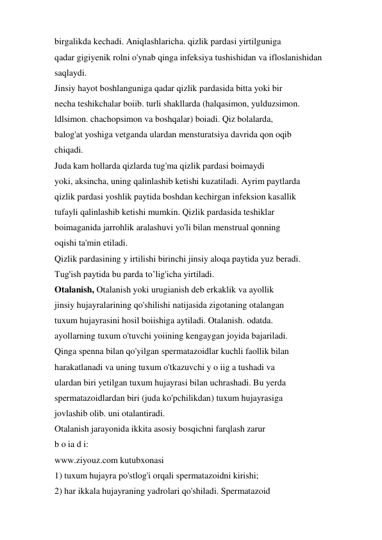 birgalikda kechadi. Aniqlashlaricha. qizlik pardasi yirtilguniga 
qadar gigiyenik rolni o'ynab qinga infeksiya tushishidan va ifloslanishidan 
saqlaydi. 
Jinsiy hayot boshlanguniga qadar qizlik pardasida bitta yoki bir 
necha teshikchalar boiib. turli shakllarda (halqasimon, yulduzsimon. 
ldlsimon. chachopsimon va boshqalar) boiadi. Qiz bolalarda, 
balog'at yoshiga vetganda ulardan mensturatsiya davrida qon oqib 
chiqadi. 
Juda kam hollarda qizlarda tug'ma qizlik pardasi boimaydi 
yoki, aksincha, uning qalinlashib ketishi kuzatiladi. Ayrim paytlarda 
qizlik pardasi yoshlik paytida boshdan kechirgan infeksion kasallik 
tufayli qalinlashib ketishi mumkin. Qizlik pardasida teshiklar 
boimaganida jarrohlik aralashuvi yo'li bilan menstrual qonning 
oqishi ta'min etiladi. 
Qizlik pardasining y irtilishi birinchi jinsiy aloqa paytida yuz beradi. 
Tug'ish paytida bu parda to’lig'icha yirtiladi. 
Otalanish, Otalanish yoki urugianish deb erkaklik va ayollik 
jinsiy hujayralarining qo'shilishi natijasida zigotaning otalangan 
tuxum hujayrasini hosil boiishiga aytiladi. Otalanish. odatda. 
ayollarning tuxum o'tuvchi yoiining kengaygan joyida bajariladi. 
Qinga spenna bilan qo'yilgan spermatazoidlar kuchli faollik bilan 
harakatlanadi va uning tuxum o'tkazuvchi y o iig a tushadi va 
ulardan biri yetilgan tuxum hujayrasi bilan uchrashadi. Bu yerda 
spermatazoidlardan biri (juda ko'pchilikdan) tuxum hujayrasiga 
jovlashib olib. uni otalantiradi. 
Otalanish jarayonida ikkita asosiy bosqichni farqlash zarur 
b o ia d i: 
www.ziyouz.com kutubxonasi 
1) tuxum hujayra po'stlog'i orqali spermatazoidni kirishi; 
2) har ikkala hujayraning yadrolari qo'shiladi. Spermatazoid 
