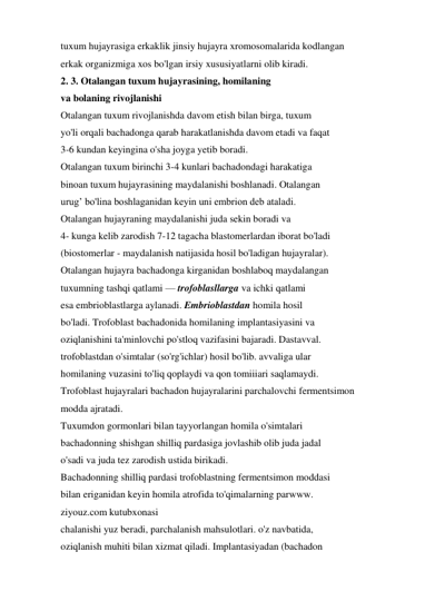 tuxum hujayrasiga erkaklik jinsiy hujayra xromosomalarida kodlangan 
erkak organizmiga xos bo'lgan irsiy xususiyatlarni olib kiradi. 
2. 3. Otalangan tuxum hujayrasining, homilaning 
va bolaning rivojlanishi 
Otalangan tuxum rivojlanishda davom etish bilan birga, tuxum 
yo'li orqali bachadonga qarab harakatlanishda davom etadi va faqat 
3-6 kundan keyingina o'sha joyga yetib boradi. 
Otalangan tuxum birinchi 3-4 kunlari bachadondagi harakatiga 
binoan tuxum hujayrasining maydalanishi boshlanadi. Otalangan 
urug’ bo'lina boshlaganidan keyin uni embrion deb ataladi. 
Otalangan hujayraning maydalanishi juda sekin boradi va 
4- kunga kelib zarodish 7-12 tagacha blastomerlardan iborat bo'ladi 
(biostomerlar - maydalanish natijasida hosil bo'ladigan hujayralar). 
Otalangan hujayra bachadonga kirganidan boshlaboq maydalangan 
tuxumning tashqi qatlami — trofoblasllarga va ichki qatlami 
esa embrioblastlarga aylanadi. Embrioblastdan homila hosil 
bo'ladi. Trofoblast bachadonida homilaning implantasiyasini va 
oziqlanishini ta'minlovchi po'stloq vazifasini bajaradi. Dastavval. 
trofoblastdan o'simtalar (so'rg'ichlar) hosil bo'lib. avvaliga ular 
homilaning vuzasini to'liq qoplaydi va qon tomiiiari saqlamaydi. 
Trofoblast hujayralari bachadon hujayralarini parchalovchi fermentsimon 
modda ajratadi. 
Tuxumdon gormonlari bilan tayyorlangan homila o'simtalari 
bachadonning shishgan shilliq pardasiga jovlashib olib juda jadal 
o'sadi va juda tez zarodish ustida birikadi. 
Bachadonning shilliq pardasi trofoblastning fermentsimon moddasi 
bilan eriganidan keyin homila atrofida to'qimalarning parwww. 
ziyouz.com kutubxonasi 
chalanishi yuz beradi, parchalanish mahsulotlari. o'z navbatida, 
oziqlanish muhiti bilan xizmat qiladi. Implantasiyadan (bachadon 
