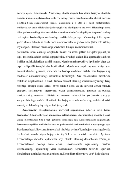 zaruriy qismi hisoblanadi. Yadroning shakli deyarli har doim hujayra shaklida 
boiadi. Yadro sitoplazmadan ichki va tashqi yadro membranasidan iborat bo‘lgan 
po'stloq bilan chegaralanib turadi. Yadroning p o 'stlo g i oqsil molekulalari, 
nukleotidlar, aminokislotalar juda yengil o'ta oladigan va shu y o i bilan sitoplazma 
bilan yadro orasidagi faol moddalar almashinuvini ta'minlaydigan, faqat mikroskop 
ostidagina ko'rinadigan oichamdagi teshikchalarga ega. Yadroning ichki qismi 
yadro shirasi bilan to ia boiib, unda xromosomalar va yadrochalar (bitta yoki ikkita) 
joylashgan. Elektron mikroskop yordamida hujayra membranasi uch 
qatlamdan iborat ekanligi aniqlandi. Tashqi va ichki qatlam bir qator joylashgan 
oqsil molekulalaridan tashkil topgan boisa, o'rtadagi qatlam ikki qatorda joylashgan 
lipidlar molekulalaridan tashkil topgan. Membrananing oqsil va lipidlari o ‘ziga xos 
oqsil – lipoidli komplekslar hosil qiladi. Membrana orqali hujayra ichiga suv, 
aminokislotalar, glukoza, mineralli va boshqa moddalar tushib, ular hujayraning 
moddalar almashinuvidagi ishtirokini ta'minlaydi. Suv molekulalari membrana 
teshiklari orqali erkin o i a oladi, bunday harakat ularning konsentratsiyasidagi farqi 
hisobiga amalga oshsa kerak. Suvni shimib olish va uni ajratish uchun hujayra 
energiya sarflamaydi. Membrana orqali aminokislotalar, glukoza va boshqa 
moddalarning transport qilinishi va maxsus tashuvchilar yordamida energiya 
xarajati hisobiga tanlab oikaziladi. Bu hujayra membranalarning tanlab o'tkazish 
xususiyati bilan bog'liq boigan faol jarayondir. 
Lizosomalar. Sitoplazmaning universal organoidlari qatoriga kirib, hazm 
fermentlari bilan toldirilgan membrana xaltachasidir. Ular dumaloq shaklda b o iib 
uning membranasi tipi к uch qatlamli tuziiishga ega. Lizosomalarda saqlanuvchi 
fermentlar oqsillar. nuklein kislotalar. polisaxaridlarni parchalash xususiyatiga ega. 
Bundan tashqari. lizosoma ferment lari hisobiga ayrim o'lgan hujayralaming alohida 
tuzilmalari hamda oigan hujayra to iig 'ich a hazmlanishi mumkin. Ayniqsa. 
lizosomalarga donador leykotsitlar boy. chunki ularning donachalari to'plangan 
lizosomalardan boshqa narsa emas. Lizosomalarda oqsillarning. nuklein 
kislotalarning, lipidlarning yirik molekulalari. fermentlar ta'sirida «qurilish 
bloklari»ga (aminokislotalar, glukoza. nukleotidlar) glitserin va yog* kislotalariga 
