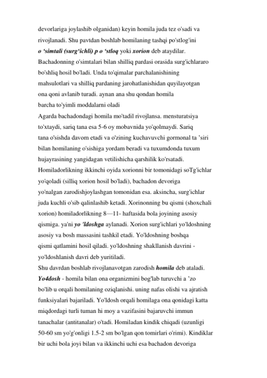 devorlariga joylashib olganidan) keyin homila juda tez o'sadi va 
rivojlanadi. Shu pavtdan boshlab homilaning tashqi po'stlog'ini 
o ‘simtali (surg‘ichli) p o ‘stloq yoki xorion deb ataydilar. 
Bachadonning o'simtalari bilan shilliq pardasi orasida surg'ichlararo 
bo'shliq hosil bo'ladi. Unda to'qimalar parchalanishining 
mahsulotlari va shilliq pardaning jarohatlanishidan quyilayotgan 
ona qoni avlanib turadi. aynan ana shu qondan homila 
barcha to'yimli moddalarni oladi 
Agarda bachadondagi homila mo'tadil rivojlansa. mensturatsiya 
to'xtaydi, sariq tana esa 5-6 oy mobavnida yo'qolmaydi. Sariq 
tana o'sishda davom etadi va o'zining kuchavuvchi gormonal ta ’siri 
bilan homilaning o'sishiga yordam beradi va tuxumdonda tuxum 
hujayrasining yangidagan vetilishicha qarshilik ko'rsatadi. 
Homiladorlikning ikkinchi oyida xorionni bir tomonidagi soTg'ichlar 
yo'qoladi (silliq xorion hosil bo'ladi), bachadon devoriga 
yo'nalgan zarodishjoylashgan tomonidan esa. aksincha, surg'ichlar 
juda kuchli o'sib qalinlashib ketadi. Xorinonning bu qismi (shoxchali 
xorion) homiladorlikning 8—11- haftasida bola joyining asosiy 
qismiga. ya'ni yo 'ldoshga aylanadi. Xorion surg'ichlari yo'ldoshning 
asosiy va bosh massasini tashkil etadi. Yo'ldoshning boshqa 
qismi qatlamini hosil qiladi. yo'ldoshning shakllanish davrini - 
yo'ldoshlanish davri deb yuritiladi. 
Shu davrdan boshlab rivojlanavotgan zarodish homila deb ataladi. 
Yo4dosh - homila bilan ona organizmini bog'lab turuvchi a ’zo 
bo'lib u orqali homilaning oziqlanishi. uning nafas olishi va ajratish 
funksiyalari bajariladi. Yo'ldosh orqali homilaga ona qonidagi katta 
miqdordagi turli tuman hi moy a vazifasini bajaruvchi immun 
tanachalar (antitanalar) o'tadi. Homiladan kindik chiqadi (uzunligi 
50-60 sm yo'g'onligi 1.5-2 sm bo'lgan qon tomirlari o'rimi). Kindiklar 
bir uchi bola joyi bilan va ikkinchi uchi esa bachadon devoriga 
