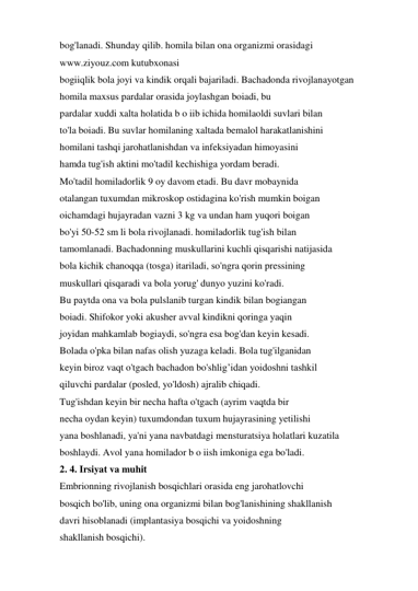 bog'lanadi. Shunday qilib. homila bilan ona organizmi orasidagi 
www.ziyouz.com kutubxonasi 
bogiiqlik bola joyi va kindik orqali bajariladi. Bachadonda rivojlanayotgan 
homila maxsus pardalar orasida joylashgan boiadi, bu 
pardalar xuddi xalta holatida b o iib ichida homilaoldi suvlari bilan 
to'la boiadi. Bu suvlar homilaning xaltada bemalol harakatlanishini 
homilani tashqi jarohatlanishdan va infeksiyadan himoyasini 
hamda tug'ish aktini mo'tadil kechishiga yordam beradi. 
Mo'tadil homiladorlik 9 oy davom etadi. Bu davr mobaynida 
otalangan tuxumdan mikroskop ostidagina ko'rish mumkin boigan 
oichamdagi hujayradan vazni 3 kg va undan ham yuqori boigan 
bo'yi 50-52 sm li bola rivojlanadi. homiladorlik tug'ish bilan 
tamomlanadi. Bachadonning muskullarini kuchli qisqarishi natijasida 
bola kichik chanoqqa (tosga) itariladi, so'ngra qorin pressining 
muskullari qisqaradi va bola yorug' dunyo yuzini ko'radi. 
Bu paytda ona va bola pulslanib turgan kindik bilan bogiangan 
boiadi. Shifokor yoki akusher avval kindikni qoringa yaqin 
joyidan mahkamlab bogiaydi, so'ngra esa bog'dan keyin kesadi. 
Bolada o'pka bilan nafas olish yuzaga keladi. Bola tug'ilganidan 
keyin biroz vaqt o'tgach bachadon bo'shlig’idan yoidoshni tashkil 
qiluvchi pardalar (posled, yo'ldosh) ajralib chiqadi. 
Tug'ishdan keyin bir necha hafta o'tgach (ayrim vaqtda bir 
necha oydan keyin) tuxumdondan tuxum hujayrasining yetilishi 
yana boshlanadi, ya'ni yana navbatdagi mensturatsiya holatlari kuzatila 
boshlaydi. Avol yana homilador b o iish imkoniga ega bo'ladi. 
2. 4. Irsiyat va muhit 
Embrionning rivojlanish bosqichlari orasida eng jarohatlovchi 
bosqich bo'lib, uning ona organizmi bilan bog'lanishining shakllanish 
davri hisoblanadi (implantasiya bosqichi va yoidoshning 
shakllanish bosqichi). 
