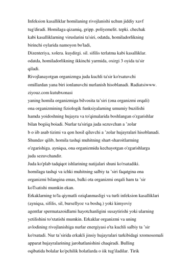 Infeksion kasalliklar homilaning rivojlanishi uchun jiddiy xavf 
tug'diradi. Homilaga qizamiq, gripp. poliyemelit. tepki. chechak 
kabi kasalliklarning viruslarini ta'siri, odatda, homiladorlikning 
birinchi oylarida namoyon bo'ladi, 
Dizenteriya, xolera. kuydirgi. sil. sifilis terlatma kabi kasalliklar. 
odatda, homiladorlikning ikkinchi yarmida, oxirgi 3 oyida ta'sir 
qiladi. 
Rivojlanayotgan organizmga juda kuchli ta'sir ko'rsatuvchi 
omillardan yana biri ionlanuvchi nurlanish hisoblanadi. Radiatsiwww. 
ziyouz.com kutubxonasi 
yaning homila organizmiga bilvosita ta’siri (ona organizmi orqali) 
ona organizmining fiziologik funksiyalarning umumiy buzilishi 
hamda yoidoshning hujayra va to'qimalarida boshlangan o'zgarishlar 
bilan bogiiq boiadi. Nurlar ta'siriga juda sezuvchan a ’zolar 
b o iib asab tizimi va qon hosil qiluvchi a ’zolar hujayralari hisoblanadi. 
Shundav qilib, homila tashqi muhitning shart-sharoitlarming 
o'zgarishiga. ayniqsa, ona organizmida kechayotgan o'zgarishlarga 
juda sezuvchandir. 
Juda ko'plab tadqiqot ishlarining natijalari shuni ko'rsatadiki. 
homilaga tashqi va ichki muhitning salbiy ta ’siri faqatgina ona 
organizmi bilangina emas, balki ota organizmi orqali ham ta ’sir 
koTsatishi mumkin ekan. 
Erkaklarning to'la qiymatli oziqlanmasligi va turli infeksion kasalliklari 
(ayniqsa, sifilis, sil, bursellyoz va boshq.) yoki kimyoviy 
agentlar spermatazoidlarni hayotchanligini susaytirishi yoki ularning 
yetilishini to'xtatishi mumkin. Erkaklar organizmi va uning 
avlodining rivojlanishiga nurlar energiyasi o'ta kuchli salbiy ta ’sir 
ko'rsatadi. Nur ta’sirida erkakli jinsiy hujayralari tarkibidagi xromosomali 
apparat hujayralarining jarohatlanishini chaqiradi. Bulling 
oqibatida bolalar ko'pchilik holatlarda o iik tug'iladilar. Tirik 
