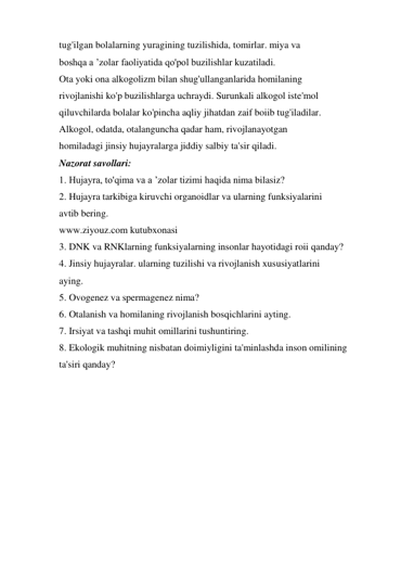 tug'ilgan bolalarning yuragining tuzilishida, tomirlar. miya va 
boshqa a ’zolar faoliyatida qo'pol buzilishlar kuzatiladi. 
Ota yoki ona alkogolizm bilan shug'ullanganlarida homilaning 
rivojlanishi ko'p buzilishlarga uchraydi. Surunkali alkogol iste'mol 
qiluvchilarda bolalar ko'pincha aqliy jihatdan zaif boiib tug'iladilar. 
Alkogol, odatda, otalanguncha qadar ham, rivojlanayotgan 
homiladagi jinsiy hujayralarga jiddiy salbiy ta'sir qiladi. 
Nazorat savollari: 
1. Hujayra, to'qima va a ’zolar tizimi haqida nima bilasiz? 
2. Hujayra tarkibiga kiruvchi organoidlar va ularning funksiyalarini 
avtib bering. 
www.ziyouz.com kutubxonasi 
3. DNK va RNKlarning funksiyalarning insonlar hayotidagi roii qanday? 
4. Jinsiy hujayralar. ularning tuzilishi va rivojlanish xususiyatlarini 
aying. 
5. Ovogenez va spermagenez nima? 
6. Otalanish va homilaning rivojlanish bosqichlarini ayting. 
7. Irsiyat va tashqi muhit omillarini tushuntiring. 
8. Ekologik muhitning nisbatan doimiyligini ta'minlashda inson omilining 
ta'siri qanday? 
