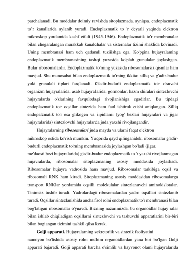 parchalanadi. Bu moddalar doimiy ravishda sitoplazmada. ayniqsa. endoplazmatik 
to’r kanallarida aylanib yuradi. Endoplazmatik to 'r deyarli yaqinda elektron 
mikroskop yordamida kashf etildi (1945-1946). Endoplazmatik to'r membranalar 
bilan chegaralangan murakkab kanalchalar va sisternalar tizimi shaklida ko'rinadi. 
Uning membranasi ham uch qatlamli tuziiishga ega. Ko'pgina hujayralaming 
endoplazmatik membranasining tashqi yuzasida ko'plab granulalar joylashgan. 
Bular ribosomalardir. Endoplazmatik to'rning yuzasida ribosomalarsiz qismlar ham 
mavjud. Shu munosabat bilan endoplazmatik to'rning ikkita: silliq va g'adir-budur 
yoki granulali tiplari farqlanadi. G'adir-budurli endoplazmatik to'r o'suvchi 
organizm hujayralarida. asab hujayralarida. gormonlar, hazm shiralari sintezlovchi 
hujayralarda o'zlarining favqulodagi rivojlanishiga egadirlar. Bu tipdagi 
endoplazmatik to'r oqsillar sintezida ham faol ishtirok etishi aniqlangan. Silliq 
endopalzmatik to'r esa glikogen va iipidlarni (yog' bezlari hujayralari va jigar 
hujayralarida) sintezlovchi hujayralarda juda yaxshi rivojlangandir. 
Hujayralarning ribosomalari juda mayda va ularni faqat e!ektron 
mikroskop ostida ko'rish mumkin. Yuqorida qayd qilinganidek, ribosomalar g'adir-
budurli endoplazmatik to'rning membranasida joylashgan bo'ladi (jigar, 
me'daosti bezi hujayralarida) g'adir-budur endoplazmatik to 'r yaxshi rivojlanmagan 
hujavralarda, 
ribosomalar 
sitoplazmaning 
asosiy 
moddasida 
joylashadi. 
Ribosomalar hujayra vadrosida ham mavjud. Ribosomalar tarkibiga oqsil va 
ribosomali RNK ham kiradi. Sitoplazmaning asosiy moddasidan ribosomalarga 
transport RNKlar yordamida oqsilli molekulalar sintezlanuvchi aminokislotalar. 
Tinimsiz tushib turadi. Yadrolardagi ribosomalardan yadro oqsillari sintezlanib 
turadi. Oqsillar sintezlanishida ancha faol rolni endoplazmatik to'r membranasi bilan 
bog'latigan ribosomalar o'ynavdi. Bizning nazarimizda. bu organoidlar hujay ralar 
bilan ishlab chiqiladigan oqsillarni sintezlovchi va tashuvchi apparatlarini bir-biri 
bilan bogiangan tizimini tashkil qilsa kerak. 
Golji apparati. Hujayralarning sekretorlik va sintetik faoliyatini 
namoyon bo'lishida asosiy rolni muhim organoidlardan yana biri bo'lgan Golji 
apparati bajaradi. Golji apparati barcha o'simlik va hayvonot olami hujayralarida 
