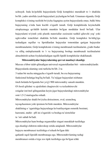 uchraydi. Juda ko'pchilik hujayralarda Golji kompleksi murakkab to 'r shaklida 
bo'lib. yadro atrofida (asab hujayralari) joylashgan bo'ladi. Umuman olganda, Golji 
kompleksi o'zining tuzilishi bo'yicha faqatgina ayrim hujayralarda emas, balki bitta 
hujayraning o'zida ham kuchli o'zgarib turadi. Golji kompleksida keyinchalik 
sitoplazmaga qo'shilib ketishi mumkin bo'lgan moddalar hosil bo'ladi. Ular 
hujayralarni to'yimli yoki plastik materiallar zaxirasini tashkil qiluvchi yog' yoki 
uglevodlar tomchilari shaklida bo'lishi mumkin. Golji kompleksi bo'shlig'iga 
tushadigan oqsillar va lipoidlardan hujayralar tomonidan qarigan hujayralar 
membranalarini, Golji kompleksini o'zining membranali tuzilmalarini, g'adir-budur 
va silliq endoplazmatik to 'r va hujayraning boshqa membranali tuzilmalarini 
almashtirish uchun foydalaniladigan oqsilli-lipidli komplekslar shakllanadi. 
Mitoxondriyalar hujayralarning quvvat manbayi ekanligi. 
Maxsus e'tibor talab qilinadigan universal organoidlardan biri - mitoxondriylardir. 
Hujayralarda ularning soni turlicha bo'lib. 2 ta 
3 tadan bir necha minggacha o'zgarib turadi, bu esa hujayraning 
funksional holatiga bog'liq bo'ladi. Ya’nijigar hujayralari nisbatan 
tinch holatda bo'lganida bor yo'g'i 900 mitoxondriy sanash mumkin. 
O't hosil qilishni va ajralishini chaqiruvchi va tezlashtiruvchi 
oziqalar iste'mol qilinganidan keyin jigar hujayralaridagi mitoxondriylar 
soni 1,5-2 martagacha oshadi. 
Mitoxondriylar shakli bo'yicha doirasimon, oval, uzunchoq. 
tayoqchasimon yoki ipsimon bo'lishi mumkin. Mitoxondriylar 
shaklining o ‘zgarishiga hujayralarga ko'rsatilayotgan osmotik bosimni, 
haroratni, muhit - pH ini o'zgarishi va boshqa ta’sirotchilar 
ta ’siri sabab bo'ladi. 
Mitoxondriylar ham boshqa organoidlar singari murakkab tuzilishga 
ega ekanligi elektron mikroskop ostida aniqlandi. Mitoxondriylar 
hujayra membranasi tuzilishiga o'xshash bo'lgan ikki 
qatlamli oqsil-lipoidli membranaga ega. Mitoxondrivlarning tashqi 
membranasi ostida o'ziga xos tipik tuzilishga ega bo'lgan ichki 
