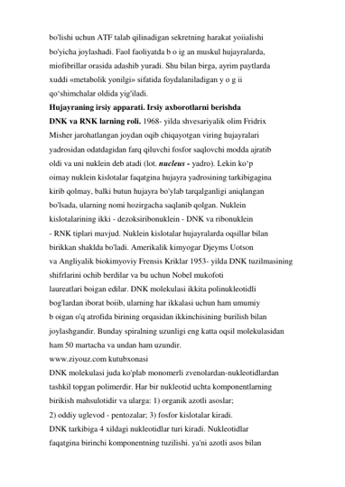 bo'lishi uchun ATF talab qilinadigan sekretning harakat yoiialishi 
bo'yicha joylashadi. Faol faoliyatda b o ig an muskul hujayralarda, 
miofibrillar orasida adashib yuradi. Shu bilan birga, ayrim paytlarda 
xuddi «metabolik yonilgi» sifatida foydalaniladigan y o g ii 
qo‘shimchalar oldida yig'iladi. 
Hujayraning irsiy apparati. Irsiy axborotlarni berishda 
DNK va RNK larning roli. 1968- yilda shvesariyalik olim Fridrix 
Misher jarohatlangan joydan oqib chiqayotgan viring hujayralari 
yadrosidan odatdagidan farq qiluvchi fosfor saqlovchi modda ajratib 
oldi va uni nuklein deb atadi (lot. nucleus - yadro). Lekin ko‘p 
oimay nuklein kislotalar faqatgina hujayra yadrosining tarkibigagina 
kirib qolmay, balki butun hujayra bo'ylab tarqalganligi aniqlangan 
bo'lsada, ularning nomi hozirgacha saqlanib qolgan. Nuklein 
kislotalarining ikki - dezoksiribonuklein - DNK va ribonuklein 
- RNK tiplari mavjud. Nuklein kislotalar hujayralarda oqsillar bilan 
birikkan shaklda bo'ladi. Amerikalik kimyogar Djeyms Uotson 
va Angliyalik biokimyoviy Frensis Kriklar 1953- yilda DNK tuzilmasining 
shifrlarini ochib berdilar va bu uchun Nobel mukofoti 
laureatlari boigan edilar. DNK molekulasi ikkita polinukleotidli 
bog'lardan iborat boiib, ularning har ikkalasi uchun ham umumiy 
b oigan o'q atrofida birining orqasidan ikkinchisining burilish bilan 
joylashgandir. Bunday spiralning uzunligi eng katta oqsil molekulasidan 
ham 50 martacha va undan ham uzundir. 
www.ziyouz.com kutubxonasi 
DNK molekulasi juda ko'plab monomerli zvenolardan-nukleotidlardan 
tashkil topgan polimerdir. Har bir nukleotid uchta komponentlarning 
birikish mahsulotidir va ularga: 1) organik azotli asoslar; 
2) oddiy uglevod - pentozalar; 3) fosfor kislotalar kiradi. 
DNK tarkibiga 4 xildagi nukleotidlar turi kiradi. Nukleotidlar 
faqatgina birinchi komponentning tuzilishi. ya'ni azotli asos bilan 
