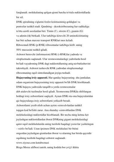 farqlanadi. molekulaning qolgan qismi barcha to'rtala nukleotidlarda 
bir xil. 
DNK spiralining o'qlarini fosfor kislotasininig qoldiqlari va 
pentozlar tashkil etadi. Qandning - dezoksiribozaning har radikaliga 
to'rtta azotli asoslardan biri: Timin (Г). sitozin (C), guanin (G) 
va adenin (A) birikadi. Ular tarkibiga kiruvchi 20 aminokislotaning 
har biri uchun maxsus transport RNKIari mos keladi. 
Ribosomali RNK (p-RNK) ribosomalar tarkibiga kirib. uning 
50% massasini tashkil qiladi. 
Axborot beruvchi (informasion) RNK (i-RNK)lar yadroda va 
sitoplazmada saqlanadi. Ular xromosomalardagi yadrolarda hosil 
bo'ladi vayadroning DNK dagi nukleotidlarning aniq navbatlashuvini 
takrorlaydi. Axborot tashuvchi RNK yadrodan sitoplazmadagi 
ribosomaning oqsil sintezlanadigan joyiga tushadi. 
Hujayraning irsiy apparati. Har qanday hujayraning. shu jumladan. 
odam organizmi hujayrasining irsiy apparati bo'lib DNK hisoblanadi. 
DNK hujayra yadrosida tarqalib u yerda xromosomalar 
deb ataluvchi tuzilmalar hosil qiladi. Xromosoma DNKda shifrlangan 
holdagi irsiy axborotlarni saqlaydi. Aynan DNK ota-ona hujayralaridan 
qiz hujayralarga irsiy axborotlarni yetkazib beradi. 
Axborotlarni yozib olish uchun ayrim «simvol»lardan tashkil 
topgan kod bo'lishi zarur. Ana shunday «simvoblardan DNK 
molekulasidagi nukleotidlar hisoblanadi. Bir necha ming ketma-ket 
joylashgan nukleotidlardan iborat DNKning gigant molekulasidagi 
qator oqsil molekulalarida uning tuzilishi haqidagi yozuvlar yashiringan 
- «sirli» bo'ladi. Uzun ipsimon DNK molekulasi bir-birini 
orqasidan joylashgan qismlardan iborat va ularning har birida qaysidir 
oqsilning tuzilishi haqidagi axborot saqlanadi. 
www.ziyouz.com kutubxonasi 
Bizga Morze alifbosi tanish, uning kodida bor yo'g'i ikkita 
