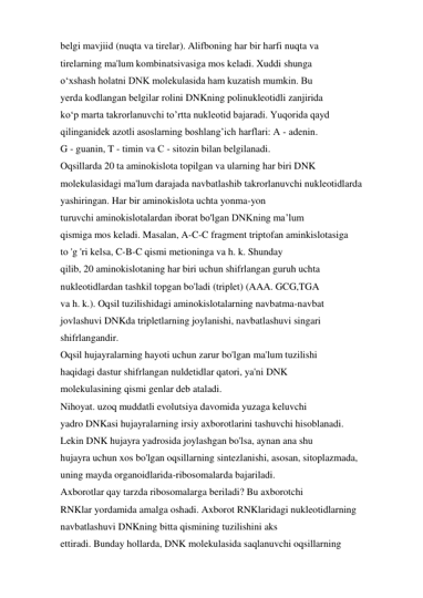 belgi mavjiid (nuqta va tirelar). Alifboning har bir harfi nuqta va 
tirelarning ma'lum kombinatsivasiga mos keladi. Xuddi shunga 
o‘xshash holatni DNK molekulasida ham kuzatish mumkin. Bu 
yerda kodlangan belgilar rolini DNKning polinukleotidli zanjirida 
ko‘p marta takrorlanuvchi to’rtta nukleotid bajaradi. Yuqorida qayd 
qilinganidek azotli asoslarning boshlang’ich harflari: A - adenin. 
G - guanin, T - timin va С - sitozin bilan belgilanadi. 
Oqsillarda 20 ta aminokislota topilgan va ularning har biri DNK 
molekulasidagi ma'lum darajada navbatlashib takrorlanuvchi nukleotidlarda 
yashiringan. Har bir aminokislota uchta yonma-yon 
turuvchi aminokislotalardan iborat bo'lgan DNKning ma’lum 
qismiga mos keladi. Masalan, A-C-C fragment triptofan aminkislotasiga 
to 'g 'ri kelsa, C-B-C qismi metioninga va h. k. Shunday 
qilib, 20 aminokislotaning har biri uchun shifrlangan guruh uchta 
nukleotidlardan tashkil topgan bo'ladi (triplet) (AAA. GCG,TGA 
va h. k.). Oqsil tuzilishidagi aminokislotalarning navbatma-navbat 
jovlashuvi DNKda tripletlarning joylanishi, navbatlashuvi singari 
shifrlangandir. 
Oqsil hujayralarning hayoti uchun zarur bo'lgan ma'lum tuzilishi 
haqidagi dastur shifrlangan nuldetidlar qatori, ya'ni DNK 
molekulasining qismi genlar deb ataladi. 
Nihoyat. uzoq muddatli evolutsiya davomida yuzaga keluvchi 
yadro DNKasi hujayralarning irsiy axborotlarini tashuvchi hisoblanadi. 
Lekin DNK hujayra yadrosida joylashgan bo'lsa, aynan ana shu 
hujayra uchun xos bo'lgan oqsillarning sintezlanishi, asosan, sitoplazmada, 
uning mayda organoidlarida-ribosomalarda bajariladi. 
Axborotlar qay tarzda ribosomalarga beriladi? Bu axborotchi 
RNKlar yordamida amalga oshadi. Axborot RNKlaridagi nukleotidlarning 
navbatlashuvi DNKning bitta qismining tuzilishini aks 
ettiradi. Bunday hollarda, DNK molekulasida saqlanuvchi oqsillarning 
