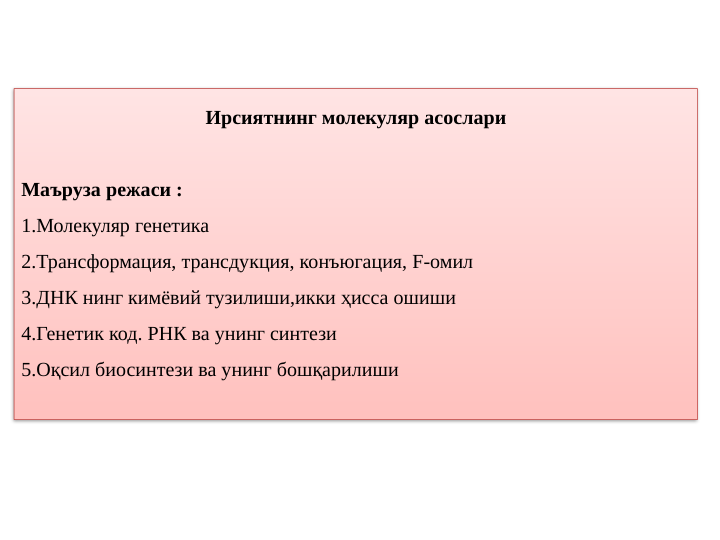 Ирсиятнинг молекуляр асослари
 
Маъруза режаси :
1.Молекуляр генетика
2.Трансформация, трансдукция, конъюгация, F-омил
3.ДНК нинг кимёвий тузилиши,икки ҳисса ошиши
4.Генетик код. РНК ва унинг синтези
5.Оқсил биосинтези ва унинг бошқарилиши
