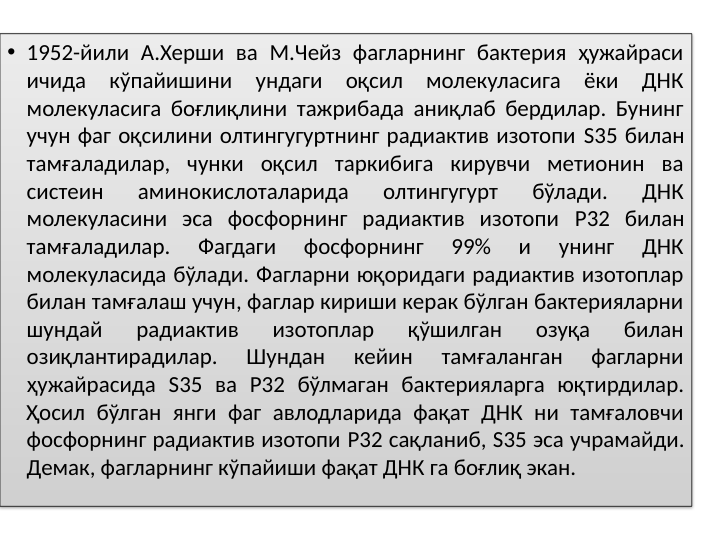 • 1952-йили А.Херши ва М.Чейз фагларнинг бактерия ҳужайраси 
ичида кўпайишини ундаги оқсил молекуласига ёки ДНК 
молекуласига боғлиқлини тажрибада аниқлаб бердилар. Бунинг 
учун фаг оқсилини олтингугуртнинг радиактив изотопи S35 билан 
тамғаладилар, чунки оқсил таркибига кирувчи метионин ва 
систеин 
аминокислоталарида 
олтингугурт 
бўлади. 
ДНК 
молекуласини эса фосфорнинг радиактив изотопи P32 билан 
тамғаладилар. 
Фагдаги 
фосфорнинг 
99% 
и 
унинг 
ДНК 
молекуласида бўлади. Фагларни юқоридаги радиактив изотоплар 
билан тамғалаш учун, фаглар кириши керак бўлган бактерияларни 
шундай 
радиактив 
изотоплар 
қўшилган 
озуқа 
билан 
озиқлантирадилар. 
Шундан 
кейин 
тамғаланган 
фагларни 
ҳужайрасида S35 ва P32 бўлмаган бактерияларга юқтирдилар. 
Ҳосил бўлган янги фаг авлодларида фақат ДНК ни тамғаловчи 
фосфорнинг радиактив изотопи P32 сақланиб, S35 эса учрамайди. 
Демак, фагларнинг кўпайиши фақат ДНК га боғлиқ экан. 
