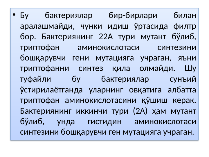 • Бу 
бактериялар 
бир-бирлари 
билан 
аралашмайди, чунки идиш ўртасида филтр 
бор. Бактериянинг 22А тури мутант бўлиб, 
триптофан 
аминокислотаси 
синтезини 
бошқарувчи гени мутацияга учраган, яъни 
триптофанни 
синтез 
қила 
олмайди. 
Шу 
туфайли 
бу 
бактериялар 
сунъий 
ўстирилаётганда уларнинг овқатига албатта 
триптофан аминокислотасини қўшиш керак. 
Бактериянинг иккинчи тури (2А) ҳам мутант 
бўлиб, 
унда 
гистидин 
аминокислотаси 
синтезини бошқарувчи ген мутацияга учраган.
