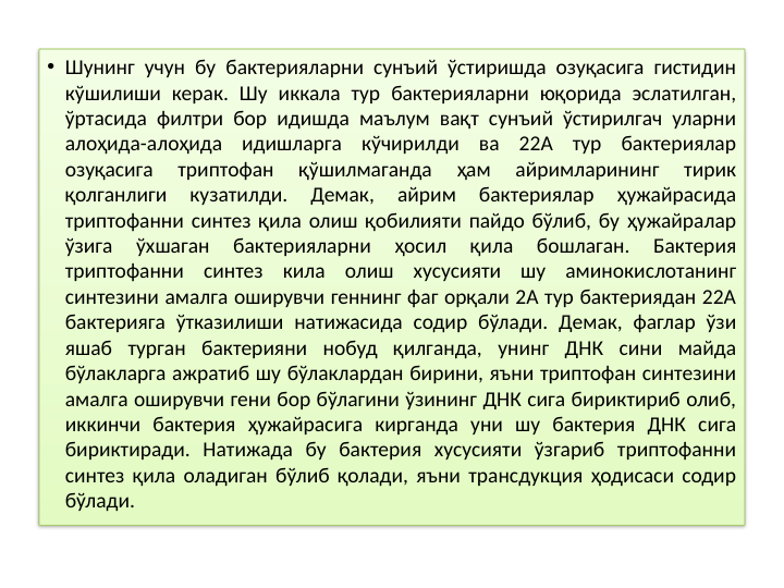 • Шунинг учун бу бактерияларни сунъий ўстиришда озуқасига гистидин 
кўшилиши керак. Шу иккала тур бактерияларни юқорида эслатилган, 
ўртасида филтри бор идишда маълум вақт сунъий ўстирилгач уларни 
алоҳида-алоҳида идишларга кўчирилди ва 22А тур бактериялар 
озуқасига 
триптофан 
қўшилмаганда 
ҳам 
айримларининг 
тирик 
қолганлиги 
кузатилди. 
Демак, 
айрим 
бактериялар 
ҳужайрасида 
триптофанни синтез қила олиш қобилияти пайдо бўлиб, бу ҳужайралар 
ўзига 
ўхшаган 
бактерияларни 
ҳосил 
қила 
бошлаган. 
Бактерия 
триптофанни синтез кила олиш хусусияти шу аминокислотанинг 
синтезини амалга оширувчи геннинг фаг орқали 2А тур бактериядан 22А 
бактерияга ўтказилиши натижасида содир бўлади. Демак, фаглар ўзи 
яшаб турган бактерияни нобуд қилганда, унинг ДНК сини майда 
бўлакларга ажратиб шу бўлаклардан бирини, яъни триптофан синтезини 
амалга оширувчи гени бор бўлагини ўзининг ДНК сига бириктириб олиб, 
иккинчи бактерия ҳужайрасига кирганда уни шу бактерия ДНК сига 
бириктиради. Натижада бу бактерия хусусияти ўзгариб триптофанни 
синтез қила оладиган бўлиб қолади, яъни трансдукция ҳодисаси содир 
бўлади.
