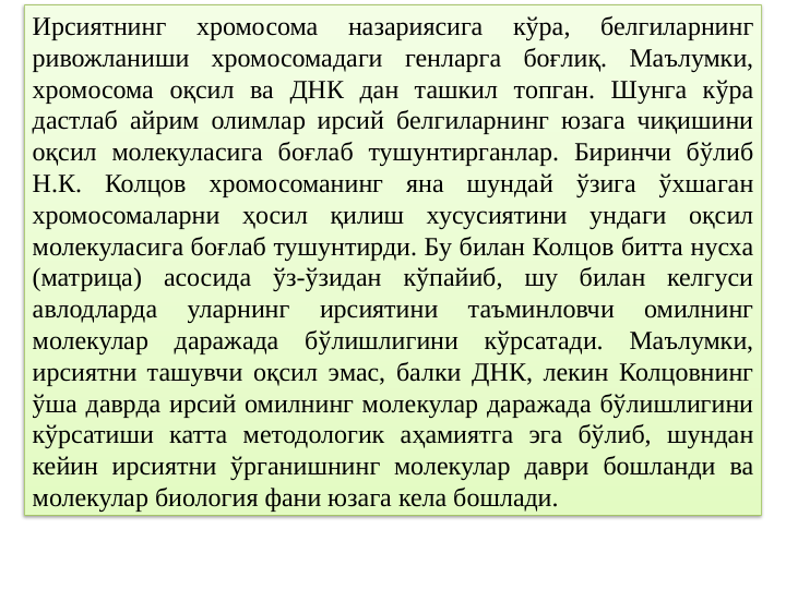 Ирсиятнинг 
хромосома 
назариясига 
кўра, 
белгиларнинг 
ривожланиши хромосомадаги генларга боғлиқ. Маълумки, 
хромосома оқсил ва ДНК дан ташкил топган. Шунга кўра 
дастлаб айрим олимлар ирсий белгиларнинг юзага чиқишини 
оқсил молекуласига боғлаб тушунтирганлар. Биринчи бўлиб 
Н.К. Колцов хромосоманинг яна шундай ўзига ўхшаган 
хромосомаларни ҳосил қилиш хусусиятини ундаги оқсил 
молекуласига боғлаб тушунтирди. Бу билан Колцов битта нусха 
(матрица) асосида ўз-ўзидан кўпайиб, шу билан келгуси 
авлодларда 
уларнинг 
ирсиятини 
таъминловчи 
омилнинг 
молекулар даражада бўлишлигини кўрсатади. Маълумки, 
ирсиятни ташувчи оқсил эмас, балки ДНК, лекин Колцовнинг 
ўша даврда ирсий омилнинг молекулар даражада бўлишлигини 
кўрсатиши катта методологик аҳамиятга эга бўлиб, шундан 
кейин ирсиятни ўрганишнинг молекулар даври бошланди ва 
молекулар биология фани юзага кела бошлади. 
