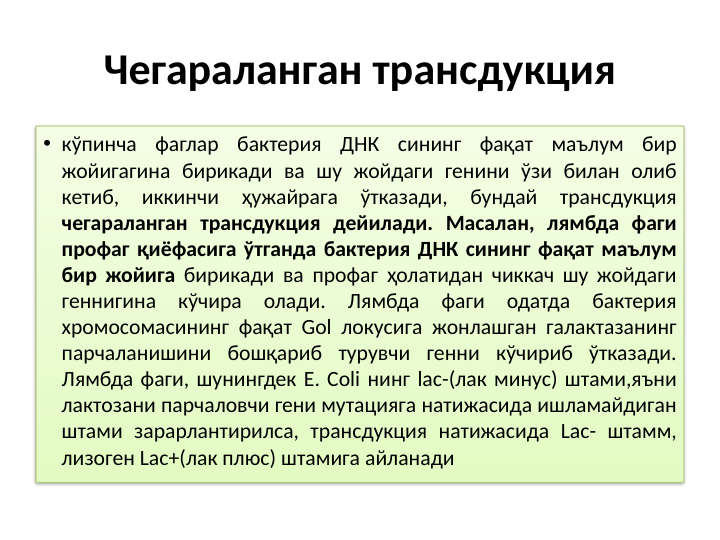 Чегараланган трансдукция
• кўпинча фаглар бактерия ДНК сининг фақат маълум бир 
жойигагина бирикади ва шу жойдаги генини ўзи билан олиб 
кетиб, 
иккинчи 
ҳужайрага 
ўтказади, 
бундай 
трансдукция 
чегараланган трансдукция дейилади. Масалан, лямбда фаги 
профаг қиёфасига ўтганда бактерия ДНК сининг фақат маълум 
бир жойига бирикади ва профаг ҳолатидан чиккач шу жойдаги 
геннигина кўчира олади. Лямбда фаги одатда бактерия 
хромосомасининг фақат Gol локусига жонлашган галактазанинг 
парчаланишини бошқариб турувчи генни кўчириб ўтказади. 
Лямбда фаги, шунингдек E. Coli нинг lac-(лак минус) штами,яъни 
лактозани парчаловчи гени мутацияга натижасида ишламайдиган 
штами зарарлантирилса, трансдукция натижасида Lac- штамм, 
лизоген Lac+(лак плюс) штамига айланади
