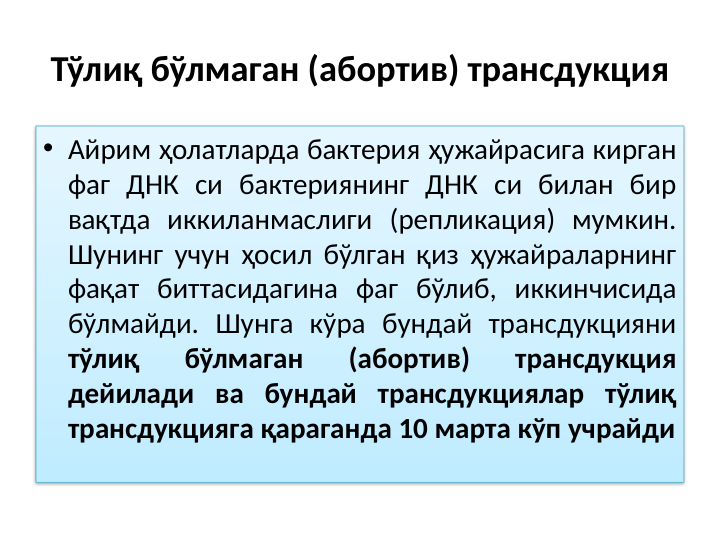 Тўлиқ бўлмаган (абортив) трансдукция
• Айрим ҳолатларда бактерия ҳужайрасига кирган 
фаг ДНК си бактериянинг ДНК си билан бир 
вақтда иккиланмаслиги (репликация) мумкин. 
Шунинг учун ҳосил бўлган қиз ҳужайраларнинг 
фақат биттасидагина фаг бўлиб, иккинчисида 
бўлмайди. Шунга кўра бундай трансдукцияни 
тўлиқ 
бўлмаган 
(абортив) 
трансдукция 
дейилади ва бундай трансдукциялар тўлиқ 
трансдукцияга қараганда 10 марта кўп учрайди
