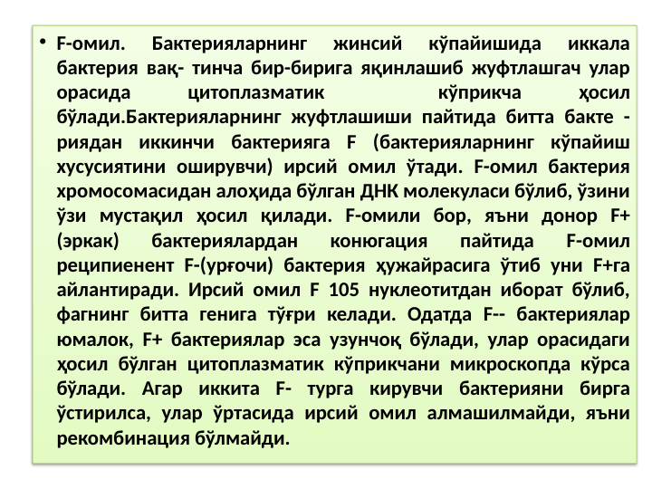 • F-омил. 
Бактерияларнинг 
жинсий 
кўпайишида 
иккала 
бактерия вақ- тинча бир-бирига яқинлашиб жуфтлашгач улар 
орасида 
цитоплазматик 
 
кўприкча 
ҳосил 
бўлади.Бактерияларнинг жуфтлашиши пайтида битта бакте - 
риядан иккинчи бактерияга F (бактерияларнинг кўпайиш 
хусусиятини оширувчи) ирсий омил ўтади. F-омил бактерия 
хромосомасидан алоҳида бўлган ДНК молекуласи бўлиб, ўзини 
ўзи мустақил ҳосил қилади. F-омили бор, яъни донор F+ 
(эркак) 
бактериялардан 
конюгация 
пайтида 
F-омил 
реципиенент F-(урғочи) бактерия ҳужайрасига ўтиб уни F+га 
айлантиради. Ирсий омил F 105 нуклеотитдан иборат бўлиб, 
фагнинг битта генига тўғри келади. Одатда F-- бактериялар 
юмалок, F+ бактериялар эса узунчоқ бўлади, улар орасидаги 
ҳосил бўлган цитоплазматик кўприкчани микроскопда кўрса 
бўлади. Агар иккита F- турга кирувчи бактерияни бирга 
ўстирилса, улар ўртасида ирсий омил алмашилмайди, яъни 
рекомбинация бўлмайди.
