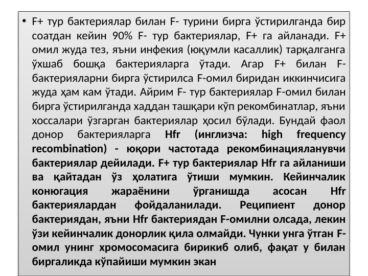 • F+ тур бактериялар билан F- турини бирга ўстирилганда бир 
соатдан кейин 90% F- тур бактериялар, F+ га айланади. F+ 
омил жуда тез, яъни инфекия (юқумли касаллик) тарқалганга 
ўхшаб бошқа бактерияларга ўтади. Агар F+ билан F- 
бактерияларни бирга ўстирилса F-омил биридан иккинчисига 
жуда ҳам кам ўтади. Айрим F- тур бактериялар F-омил билан 
бирга ўстирилганда хаддан ташқари кўп рекомбинатлар, яъни 
хоссалари ўзгарган бактериялар ҳосил бўлади. Бундай фаол 
донор 
бактерияларга 
Hfr 
(инглизча: 
high 
frequency 
recombination) - юқори частотада рекомбинацияланувчи 
бактериялар дейилади. F+ тур бактериялар Hfr га айланиши 
ва қайтадан ўз ҳолатига ўтиши мумкин. Кейинчалик 
конюгация 
жараёнини 
ўрганишда 
асосан 
Hfr 
бактериялардан 
фойдаланилади. 
Реципиент 
донор 
бактериядан, яъни Hfr бактериядан F-омилни олсада, лекин 
ўзи кейинчалик донорлик қила олмайди. Чунки унга ўтган F-
омил унинг хромосомасига бирикиб олиб, фақат у билан 
биргаликда кўпайиши мумкин экан
