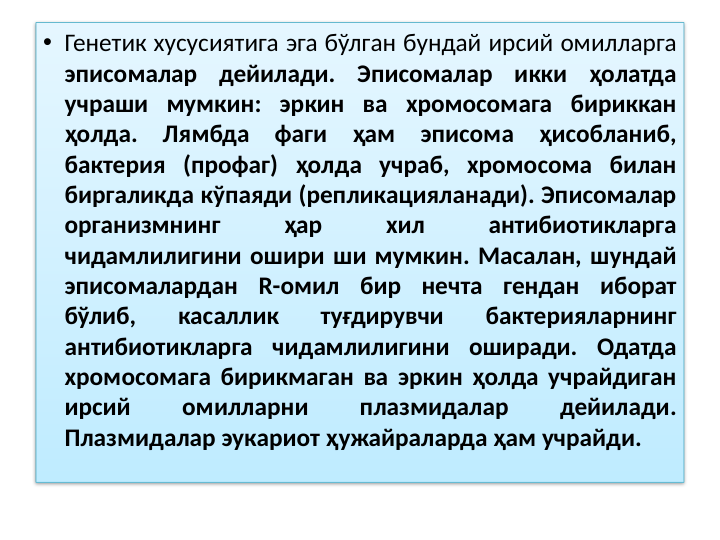 • Генетик хусусиятига эга бўлган бундай ирсий омилларга 
эписомалар дейилади. Эписомалар икки ҳолатда 
учраши мумкин: эркин ва хромосомага бириккан 
ҳолда. Лямбда фаги ҳам эписома ҳисобланиб, 
бактерия (профаг) ҳолда учраб, хромосома билан 
биргаликда кўпаяди (репликацияланади). Эписомалар 
организмнинг 
ҳар 
хил 
антибиотикларга 
чидамлилигини ошири ши мумкин. Масалан, шундай 
эписомалардан R-омил бир нечта гендан иборат 
бўлиб, 
касаллик 
туғдирувчи 
бактерияларнинг 
антибиотикларга чидамлилигини оширади. Одатда 
хромосомага бирикмаган ва эркин ҳолда учрайдиган 
ирсий 
омилларни 
плазмидалар 
дейилади. 
Плазмидалар эукариот ҳужайраларда ҳам учрайди.
