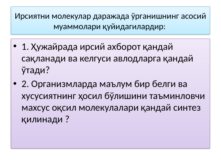 Ирсиятни молекулар даражада ўрганишнинг асосий 
муаммолари қуйидагилардир: 
• 1. Ҳужайрада ирсий ахборот қандай 
сақланади ва келгуси авлодларга қандай 
ўтади? 
• 2. Организмларда маълум бир белги ва 
хусусиятнинг ҳосил бўлишини таъминловчи 
махсус оқсил молекулалари қандай синтез 
қилинади ? 
