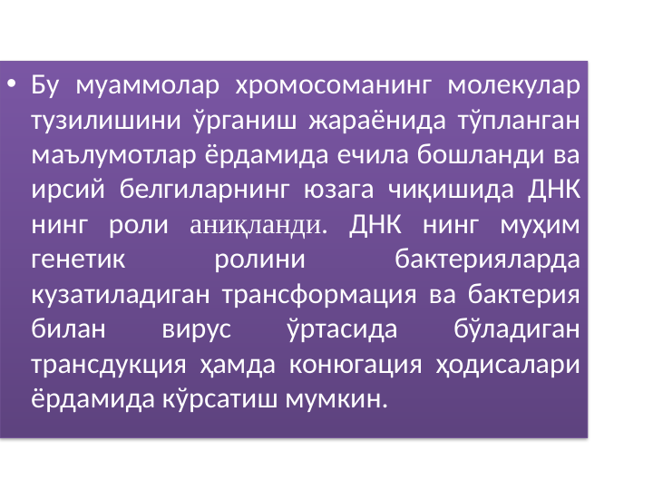 • Бу муаммолар хромосоманинг молекулар 
тузилишини ўрганиш жараёнида тўпланган 
маълумотлар ёрдамида ечила бошланди ва 
ирсий белгиларнинг юзага чиқишида ДНК 
нинг роли аниқланди. ДНК нинг муҳим 
генетик 
ролини 
бактерияларда 
кузатиладиган трансформация ва бактерия 
билан 
вирус 
ўртасида 
бўладиган 
трансдукция ҳамда конюгация ҳодисалари 
ёрдамида кўрсатиш мумкин. 
