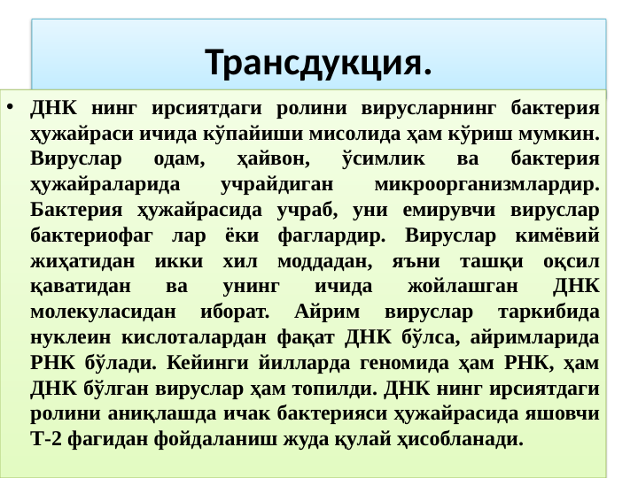 Трансдукция.
• ДНК нинг ирсиятдаги ролини вирусларнинг бактерия 
ҳужайраси ичида кўпайиши мисолида ҳам кўриш мумкин. 
Вируслар 
одам, 
ҳайвон, 
ўсимлик 
ва 
бактерия 
ҳужайраларида 
учрайдиган 
микроорганизмлардир. 
Бактерия ҳужайрасида учраб, уни емирувчи вируслар 
бактериофаг лар ёки фаглардир. Вируслар кимёвий 
жиҳатидан икки хил моддадан, яъни ташқи оқсил 
қаватидан 
ва 
унинг 
ичида 
жойлашган 
ДНК 
молекуласидан 
иборат. 
Айрим 
вируслар 
таркибида 
нуклеин кислоталардан фақат ДНК бўлса, айримларида 
РНК бўлади. Кейинги йилларда геномида ҳам РНК, ҳам 
ДНК бўлган вируслар ҳам топилди. ДНК нинг ирсиятдаги 
ролини аниқлашда ичак бактерияси ҳужайрасида яшовчи 
Т-2 фагидан фойдаланиш жуда қулай ҳисобланади.
