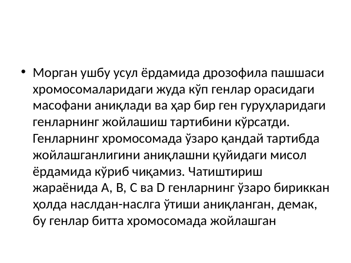• Морган ушбу усул ёрдамида дрозофила пашшаси 
хромосомаларидаги жуда кўп генлар орасидаги 
масофани аниқлади ва ҳар бир ген гуруҳларидаги 
генларнинг жойлашиш тартибини кўрсатди. 
Генларнинг хромосомада ўзаро қандай тартибда 
жойлашганлигини аниқлашни қуйидаги мисол 
ёрдамида кўриб чиқамиз. Чатиштириш 
жараёнида А, B, С ва D генларнинг ўзаро бириккан 
ҳолда наслдан-наслга ўтиши аниқланган, демак, 
бу генлар битта хромосомада жойлашган 
