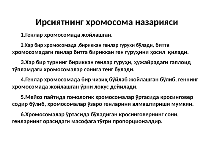 Ирсиятнинг хромосома назарияси
1.Генлар хромосомада жойлашган.
2.Хар бир хромосомада ,бириккан генлар гурухи бўлади, битта         
хромосомадаги генлар битта бириккан ген гуруҳини ҳосил  қилади.
3.Хар бир турнинг бириккан генлар гуруҳи, ҳужайрадаги гаплоид 
тўпламдаги хромосомалар сонига тенг булади.
4.Генлар хромосомада бир чизиқ бўйлаб жойлашган бўлиб, геннинг 
хромосомада жойлашган ўрни локус дейилади.
5.Мейоз пайтида гомологик хромосомалар ўртасида кросинговер 
содир бўлиб, хромосомалар ўзаро генларини алмаштириши мумкин.
6.Хромосомалар ўртасида бўладиган кросинговернинг сони, 
генларнинг орасидаги масофага тўғри пропорционалдир.
