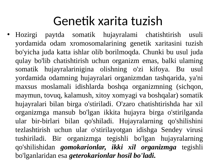 Genetik xarita tuzish
• Hozirgi 
paytda 
somatik 
hujayralami 
chatishtirish 
usuli 
yordamida odam xromosomalarining genetik xaritasini tuzish 
bo'yicha juda katta ishlar olib borilmoqda. Chunki bu usul juda 
qulay bo'lib chatishtirish uchun organizm emas, balki ulaming 
somatik hujayralarinigina olishning o'zi kifoya. Bu usul 
yordamida odamning hujayralari organizmdan tashqarida, ya'ni 
maxsus moslamali idishlarda boshqa organizmning (sichqon, 
maymun, tovuq, kalamush, xitoy xomyagi va boshqalar) somatik 
hujayralari bilan birga o'stiriladi. O'zaro chatishtirishda har xil 
organizmga mansub bo'lgan ikkita hujayra birga o'stirilganda 
ular bir-birlari bilan qo'shiladi. Hujayralarning qo'shilishini 
tezlashtirish uchun ular o'stirilayotgan idishga Sendey virusi 
tushiriladi. Bir organizmga tegishli bo'lgan hujayralarning 
qo'shilishidan gomokarionlar, ikki xil organizmga tegishli 
bo'lganlaridan esa geterokarionlar hosil bo'ladi.

