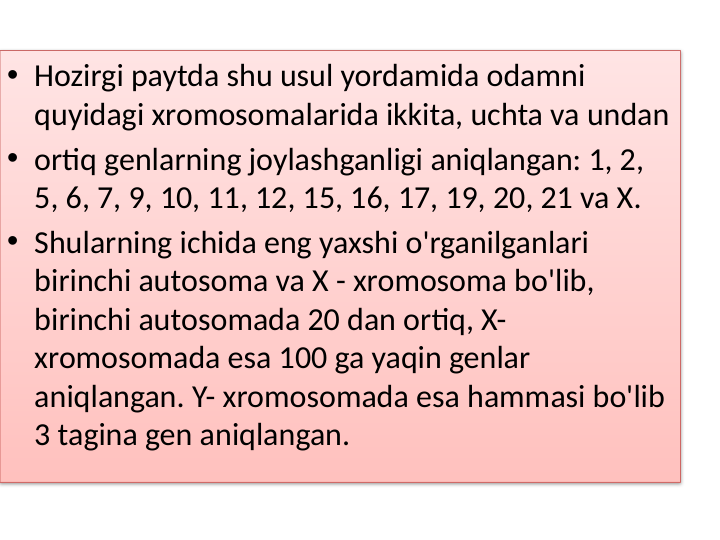 • Hozirgi paytda shu usul yordamida odamni 
quyidagi xromosomalarida ikkita, uchta va undan
• ortiq genlarning joylashganligi aniqlangan: 1, 2, 
5, 6, 7, 9, 10, 11, 12, 15, 16, 17, 19, 20, 21 va X.
• Shularning ichida eng yaxshi o'rganilganlari 
birinchi autosoma va X - xromosoma bo'lib, 
birinchi autosomada 20 dan ortiq, X-
xromosomada esa 100 ga yaqin genlar 
aniqlangan. Y- xromosomada esa hammasi bo'lib 
3 tagina gen aniqlangan.
