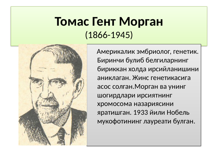 Томас Гент Морган
(1866-1945)
    Америкалик эмбриолог, генетик. 
Биринчи булиб белгиларнинг 
бириккан холда ирсийланишини 
аниклаган. Жинс генетикасига 
асос солган.Морган ва унинг 
шогирдлари ирсиятнинг 
хромосома назариясини 
яратишган. 1933 йили Нобель 
мукофотининг лауреати булган. 
