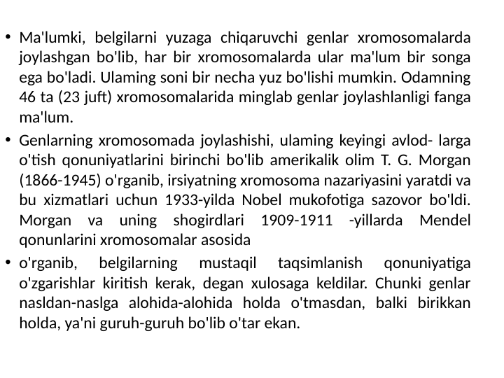 • Ma'lumki, belgilarni yuzaga chiqaruvchi genlar xromosomalarda 
joylashgan bo'lib, har bir xromosomalarda ular ma'lum bir songa 
ega bo'ladi. Ulaming soni bir necha yuz bo'lishi mumkin. Odamning 
46 ta (23 juft) xromosomalarida minglab genlar joylashlanligi fanga 
ma'lum.
• Genlarning xromosomada joylashishi, ulaming keyingi avlod- larga 
o'tish qonuniyatlarini birinchi bo'lib amerikalik olim T. G. Morgan 
(1866-1945) o'rganib, irsiyatning xromosoma nazariyasini yaratdi va 
bu xizmatlari uchun 1933-yilda Nobel mukofotiga sazovor bo'ldi. 
Morgan va uning shogirdlari 1909-1911 -yillarda Mendel 
qonunlarini xromosomalar asosida
• o'rganib, 
belgilarning 
mustaqil 
taqsimlanish 
qonuniyatiga 
o'zgarishlar kiritish kerak, degan xulosaga keldilar. Chunki genlar 
nasldan-naslga alohida-alohida holda o'tmasdan, balki birikkan 
holda, ya'ni guruh-guruh bo'lib o'tar ekan.
