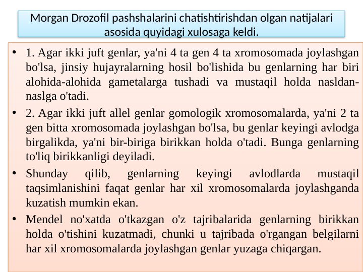 Morgan Drozofil pashshalarini chatishtirishdan olgan natijalari 
asosida quyidagi xulosaga keldi.
• 1. Agar ikki juft genlar, ya'ni 4 ta gen 4 ta xromosomada joylashgan 
bo'lsa, jinsiy hujayralarning hosil bo'lishida bu genlarning har biri 
alohida-alohida gametalarga tushadi va mustaqil holda nasldan-
naslga o'tadi.
• 2. Agar ikki juft allel genlar gomologik xromosomalarda, ya'ni 2 ta 
gen bitta xromosomada joylashgan bo'lsa, bu genlar keyingi avlodga 
birgalikda, ya'ni bir-biriga birikkan holda o'tadi. Bunga genlarning 
to'liq birikkanligi deyiladi.
• Shunday 
qilib, 
genlarning 
keyingi 
avlodlarda 
mustaqil 
taqsimlanishini faqat genlar har xil xromosomalarda joylashganda 
kuzatish mumkin ekan.
• Mendel no'xatda o'tkazgan o'z tajribalarida genlarning birikkan 
holda o'tishini kuzatmadi, chunki u tajribada o'rgangan belgilarni 
har xil xromosomalarda joylashgan genlar yuzaga chiqargan.
