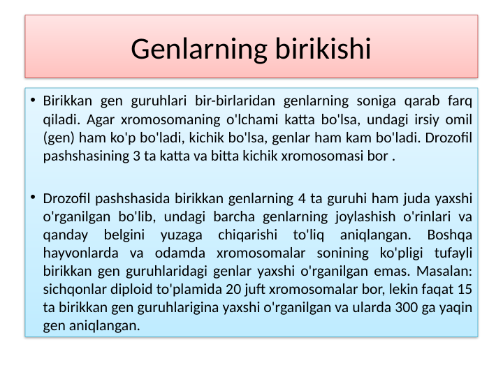 Genlarning birikishi
• Birikkan gen guruhlari bir-birlaridan genlarning soniga qarab farq 
qiladi. Agar xromosomaning o'lchami katta bo'lsa, undagi irsiy omil 
(gen) ham ko'p bo'ladi, kichik bo'lsa, genlar ham kam bo'ladi. Drozofil 
pashshasining 3 ta katta va bitta kichik xromosomasi bor .
• Drozofil pashshasida birikkan genlarning 4 ta guruhi ham juda yaxshi 
o'rganilgan bo'lib, undagi barcha genlarning joylashish o'rinlari va 
qanday 
belgini 
yuzaga 
chiqarishi 
to'liq 
aniqlangan. 
Boshqa 
hayvonlarda va odamda xromosomalar sonining ko'pligi tufayli 
birikkan gen guruhlaridagi genlar yaxshi o'rganilgan emas. Masalan: 
sichqonlar diploid to'plamida 20 juft xromosomalar bor, lekin faqat 15 
ta birikkan gen guruhlarigina yaxshi o'rganilgan va ularda 300 ga yaqin 
gen aniqlangan.
