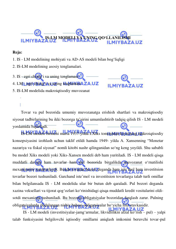  
 
 
 
 
IS-LM MODELI VA UNING QOʻLLANILISHI 
 
Reja: 
1. IS - LM modelining mohiyati va AD-AS modeli bilan bogʻliqligi 
2. IS-LM modelining asosiy tenglamalari. 
3. IS - egri chizigʻi va uning tenglamasi 
4. LM - egri chizigʻi va uning tenglamasi 
5. IS-LM modelida makroiqtisodiy muvozanat 
 
 
Tovar va pul bozorida umumiy muvozanatga erishish shartlari va makroiqtisodiy 
siyosat tadbirlarining bu ikki bozorga ta’sirini umumlashtirib tadqiq qilish IS - LM modeli 
yordamida bajariladi.  
IS-LM modeli birinchi marta 1937-yilda J.Xiks tomonidan keynsning makroiqtisodiy 
konsepsiyasini izohlash uchun taklif etildi hamda 1949- yilda A. Xansenning “Monetar 
nazariya va fiskal siyosat” nomli kitobi nashr qilinganidan soʻng keng yoyildi. Shu sababli 
bu model Xiks modeli yoki Xiks-Xansen modeli deb ham yuritiladi. IS - LM modeli qisqa 
muddatli davrga ham tovarlar ham pul bozorida birgalikda muvozanat oʻrnatilishi 
mexanizmini xarakterlaydi. Bunda tovarlar bozori deganda ham iste’mol ham investitsion 
tovarlar bozori tushuniladi. Garchand iste’mol va investitsion tovarlarga talab turli omillar 
bilan belgilansada IS - LM modelida ular bir butun deb qaraladi. Pul bozori deganda 
xazina veksellari va tijorat qogʻozlari koʻrinishidagi qisqa muddatli kredit vositalarini oldi-
sotdi mexanizmi tushuniladi. Bu bozorni obligatsiyalar bozoridan farqlash zarur. Pulning 
obligatsiyalarda ifodalangan nisbiy bahosi obligatsiyalar boʻyicha foiz stavkasidir. 
IS - LM modeli (investitsiyalar-jamgʻarmalar, likvidlilikni afzal koʻrish – pul) – yalpi 
talab funksiyasini belgilovchi iqtisodiy omillarni aniqlash imkonini beruvchi tovar-pul 
