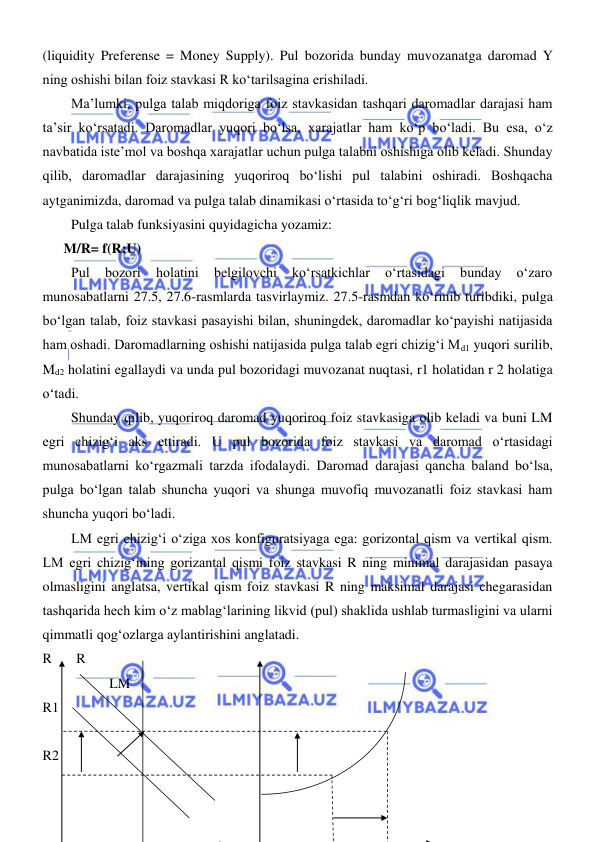  
 
(liquidity Preferense = Money Supply). Pul bozorida bunday muvozanatga daromad Y 
ning oshishi bilan foiz stavkasi R koʻtarilsagina erishiladi.  
Ma’lumki, pulga talab miqdoriga foiz stavkasidan tashqari daromadlar darajasi ham 
ta’sir koʻrsatadi. Daromadlar yuqori boʻlsa, xarajatlar ham koʻp boʻladi. Bu esa, oʻz 
navbatida iste’mol va boshqa xarajatlar uchun pulga talabni oshishiga olib keladi. Shunday 
qilib, daromadlar darajasining yuqoriroq boʻlishi pul talabini oshiradi. Boshqacha 
aytganimizda, daromad va pulga talab dinamikasi oʻrtasida toʻgʻri bogʻliqlik mavjud. 
Pulga talab funksiyasini quyidagicha yozamiz: 
      M/R= f(R;U) 
Pul 
bozori 
holatini 
belgilovchi 
koʻrsatkichlar 
oʻrtasidagi 
bunday 
oʻzaro 
munosabatlarni 27.5, 27.6-rasmlarda tasvirlaymiz. 27.5-rasmdan koʻrinib turibdiki, pulga 
boʻlgan talab, foiz stavkasi pasayishi bilan, shuningdek, daromadlar koʻpayishi natijasida 
ham oshadi. Daromadlarning oshishi natijasida pulga talab egri chizigʻi Md1 yuqori surilib, 
Md2 holatini egallaydi va unda pul bozoridagi muvozanat nuqtasi, r1 holatidan r 2 holatiga 
oʻtadi. 
Shunday qilib, yuqoriroq daromad yuqoriroq foiz stavkasiga olib keladi va buni LM 
egri chizigʻi aks ettiradi. U pul bozorida foiz stavkasi va daromad oʻrtasidagi 
munosabatlarni koʻrgazmali tarzda ifodalaydi. Daromad darajasi qancha baland boʻlsa, 
pulga boʻlgan talab shuncha yuqori va shunga muvofiq muvozanatli foiz stavkasi ham 
shuncha yuqori boʻladi. 
LM egri chizigʻi oʻziga xos konfiguratsiyaga ega: gorizontal qism va vertikal qism. 
LM egri chizigʻining gorizantal qismi foiz stavkasi R ning minimal darajasidan pasaya 
olmasligini anglatsa, vertikal qism foiz stavkasi R ning maksimal darajasi chegarasidan 
tashqarida hech kim oʻz mablagʻlarining likvid (pul) shaklida ushlab turmasligini va ularni 
qimmatli qogʻozlarga aylantirishini anglatadi. 
R       R 
           LM 
R1 
 
R2       
      
