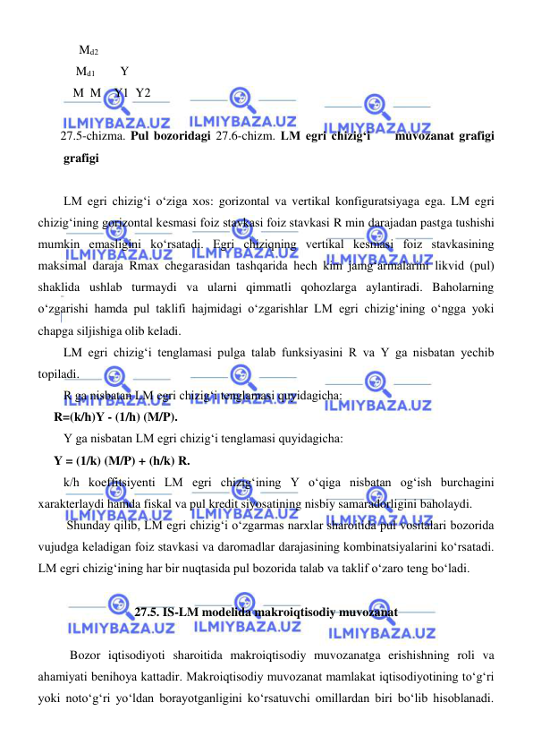  
 
     Md2 
    Md1        Y                  
   M  M    Y1  Y2       
 
 27.5-chizma. Pul bozoridagi 27.6-chizm. LM egri chizigʻi     muvozanat grafigi       
grafigi  
 
LM egri chizigʻi oʻziga xos: gorizontal va vertikal konfiguratsiyaga ega. LM egri 
chizigʻining gorizontal kesmasi foiz stavkasi foiz stavkasi R min darajadan pastga tushishi 
mumkin emasligini koʻrsatadi. Egri chiziqning vertikal kesmasi foiz stavkasining 
maksimal daraja Rmax chegarasidan tashqarida hech kim jamgʻarmalarini likvid (pul) 
shaklida ushlab turmaydi va ularni qimmatli qohozlarga aylantiradi. Baholarning 
oʻzgarishi hamda pul taklifi hajmidagi oʻzgarishlar LM egri chizigʻining oʻngga yoki 
chapga siljishiga olib keladi. 
LM egri chizigʻi tenglamasi pulga talab funksiyasini R va Y ga nisbatan yechib 
topiladi. 
R ga nisbatan LM egri chizigʻi tenglamasi quyidagicha: 
     R=(k/h)Y - (1/h) (M/P). 
Y ga nisbatan LM egri chizigʻi tenglamasi quyidagicha: 
     Y = (1/k) (M/P) + (h/k) R. 
k/h koeffitsiyenti LM egri chizigʻining Y oʻqiga nisbatan ogʻish burchagini 
xarakterlaydi hamda fiskal va pul kredit siyosatining nisbiy samaradorligini baholaydi.  
 Shunday qilib, LM egri chizigʻi oʻzgarmas narxlar sharoitida pul vositalari bozorida 
vujudga keladigan foiz stavkasi va daromadlar darajasining kombinatsiyalarini koʻrsatadi. 
LM egri chizigʻining har bir nuqtasida pul bozorida talab va taklif oʻzaro teng boʻladi. 
    
27.5. IS-LM modelida makroiqtisodiy muvozanat 
 
Bozor iqtisodiyoti sharoitida makroiqtisodiy muvozanatga erishishning roli va 
ahamiyati benihoya kattadir. Makroiqtisodiy muvozanat mamlakat iqtisodiyotining toʻgʻri 
yoki notoʻgʻri yoʻldan borayotganligini koʻrsatuvchi omillardan biri boʻlib hisoblanadi. 
