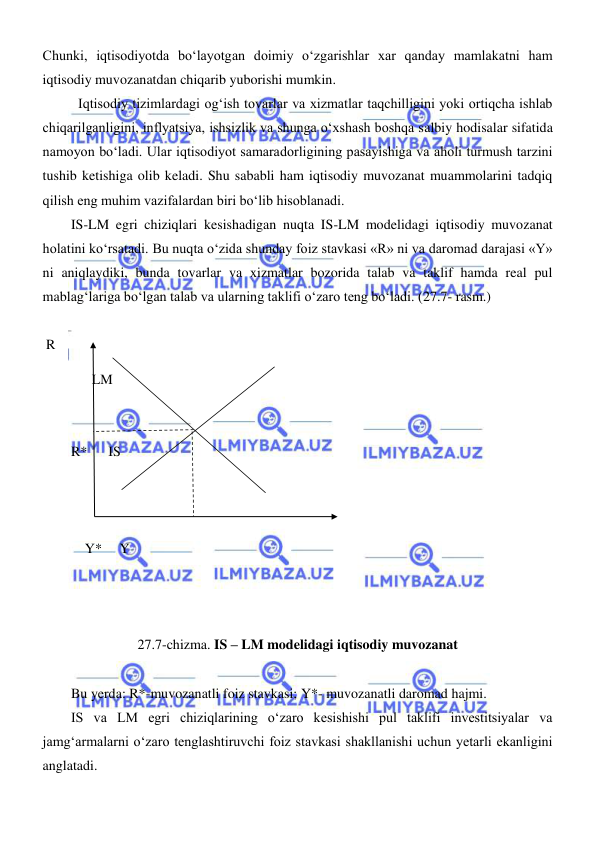  
 
Chunki, iqtisodiyotda boʻlayotgan doimiy oʻzgarishlar xar qanday mamlakatni ham 
iqtisodiy muvozanatdan chiqarib yuborishi mumkin.  
Iqtisodiy tizimlardagi ogʻish tovarlar va xizmatlar taqchilligini yoki ortiqcha ishlab 
chiqarilganligini, inflyatsiya, ishsizlik va shunga oʻxshash boshqa salbiy hodisalar sifatida 
namoyon boʻladi. Ular iqtisodiyot samaradorligining pasayishiga va aholi turmush tarzini 
tushib ketishiga olib keladi. Shu sababli ham iqtisodiy muvozanat muammolarini tadqiq 
qilish eng muhim vazifalardan biri boʻlib hisoblanadi.  
IS-LM egri chiziqlari kesishadigan nuqta IS-LM modelidagi iqtisodiy muvozanat 
holatini koʻrsatadi. Bu nuqta oʻzida shunday foiz stavkasi «R» ni va daromad darajasi «Y» 
ni aniqlaydiki, bunda tovarlar va xizmatlar bozorida talab va taklif hamda real pul 
mablagʻlariga boʻlgan talab va ularning taklifi oʻzaro teng boʻladi. (27.7- rasm.)  
 
 R 
      LM  
         
 
R*      IS 
       
 
 
    Y*     Y  
  
 
 
27.7-chizma. IS – LM modelidagi iqtisodiy muvozanat 
 
Bu yerda: R*-muvozanatli foiz stavkasi; Y*- muvozanatli daromad hajmi. 
IS va LM egri chiziqlarining oʻzaro kesishishi pul taklifi investitsiyalar va 
jamgʻarmalarni oʻzaro tenglashtiruvchi foiz stavkasi shakllanishi uchun yetarli ekanligini 
anglatadi. 
