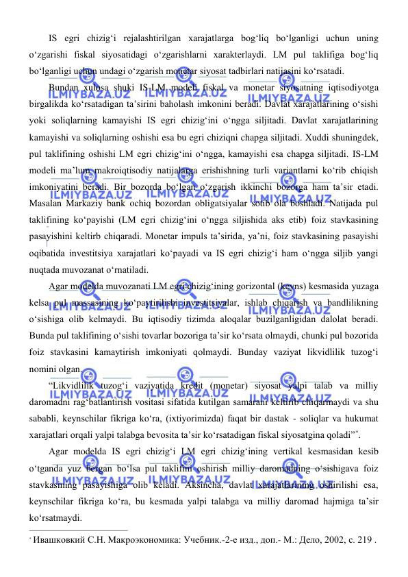  
 
IS egri chizigʻi rejalashtirilgan xarajatlarga bogʻliq boʻlganligi uchun uning 
oʻzgarishi fiskal siyosatidagi oʻzgarishlarni xarakterlaydi. LM pul taklifiga bogʻliq 
boʻlganligi uchun undagi oʻzgarish monetar siyosat tadbirlari natijasini koʻrsatadi. 
Bundan xulosa shuki IS-LM modeli fiskal va monetar siyosatning iqtisodiyotga 
birgalikda koʻrsatadigan ta’sirini baholash imkonini beradi. Davlat xarajatlarining oʻsishi 
yoki soliqlarning kamayishi IS egri chizigʻini oʻngga siljitadi. Davlat xarajatlarining 
kamayishi va soliqlarning oshishi esa bu egri chiziqni chapga siljitadi. Xuddi shuningdek, 
pul taklifining oshishi LM egri chizigʻini oʻngga, kamayishi esa chapga siljitadi. IS-LM 
modeli ma’lum makroiqtisodiy natijalarga erishishning turli variantlarni koʻrib chiqish 
imkoniyatini beradi. Bir bozorda boʻlgan oʻzgarish ikkinchi bozorga ham ta’sir etadi. 
Masalan Markaziy bank ochiq bozordan obligatsiyalar sotib ola boshladi. Natijada pul 
taklifining koʻpayishi (LM egri chizigʻini oʻngga siljishida aks etib) foiz stavkasining 
pasayishini keltirb chiqaradi. Monetar impuls ta’sirida, ya’ni, foiz stavkasining pasayishi 
oqibatida investitsiya xarajatlari koʻpayadi va IS egri chizigʻi ham oʻngga siljib yangi 
nuqtada muvozanat oʻrnatiladi.  
Agar modelda muvozanati LM egri chizigʻining gorizontal (keyns) kesmasida yuzaga 
kelsa pul massasining koʻpaytirilishi investitsiyalar, ishlab chiqarish va bandlilikning 
oʻsishiga olib kelmaydi. Bu iqtisodiy tizimda aloqalar buzilganligidan dalolat beradi. 
Bunda pul taklifining oʻsishi tovarlar bozoriga ta’sir koʻrsata olmaydi, chunki pul bozorida 
foiz stavkasini kamaytirish imkoniyati qolmaydi. Bunday vaziyat likvidlilik tuzogʻi 
nomini olgan. 
“Likvidlilik tuzogʻi vaziyatida kredit (monetar) siyosat yalpi talab va milliy 
daromadni ragʻbatlantirish vositasi sifatida kutilgan samarani keltirib chiqarmaydi va shu 
sababli, keynschilar fikriga koʻra, (ixtiyorimizda) faqat bir dastak - soliqlar va hukumat 
xarajatlari orqali yalpi talabga bevosita ta’sir koʻrsatadigan fiskal siyosatgina qoladi”*.  
Agar modelda IS egri chizigʻi LM egri chizigʻining vertikal kesmasidan kesib 
oʻtganda yuz bergan boʻlsa pul taklifini oshirish milliy daromadning oʻsishigava foiz 
stavkasining pasayishiga olib keladi. Aksinсha, davlat xarajatlarining oshirilishi esa, 
keynschilar fikriga koʻra, bu kesmada yalpi talabga va milliy daromad hajmiga ta’sir 
koʻrsatmaydi.  
                                                           
* Ивашковкий С.Н. Макроэкономика: Учебник.-2-е изд., доп.- М.: Дело, 2002, с. 219 . 
