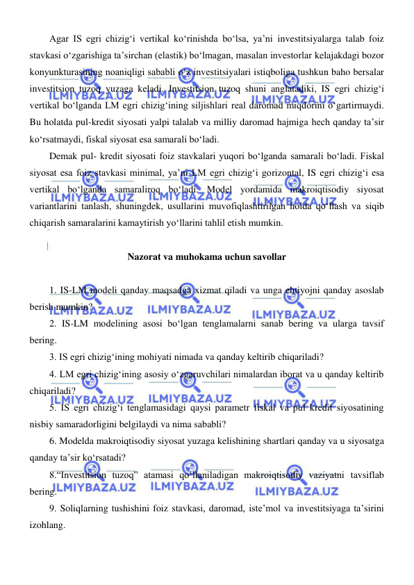  
 
Agar IS egri chizigʻi vertikal koʻrinishda boʻlsa, ya’ni investitsiyalarga talab foiz 
stavkasi oʻzgarishiga ta’sirchan (elastik) boʻlmagan, masalan investorlar kelajakdagi bozor 
konyunkturasining noaniqligi sababli oʻz investitsiyalari istiqboliga tushkun baho bersalar 
investitsion tuzoq yuzaga keladi. Investitsion tuzoq shuni anglatadiki, IS egri chizigʻi 
vertikal boʻlganda LM egri chizigʻining siljishlari real daromad miqdorini oʻgartirmaydi. 
Bu holatda pul-kredit siyosati yalpi talalab va milliy daromad hajmiga hech qanday ta’sir 
koʻrsatmaydi, fiskal siyosat esa samarali boʻladi.  
Demak pul- kredit siyosati foiz stavkalari yuqori boʻlganda samarali boʻladi. Fiskal 
siyosat esa foiz stavkasi minimal, ya’ni LM egri chizigʻi gorizontal, IS egri chizigʻi esa 
vertikal boʻlganda samaraliroq boʻladi. Model yordamida makroiqtisodiy siyosat 
variantlarini tanlash, shuningdek, usullarini muvofiqlashtirilgan holda qoʻllash va siqib 
chiqarish samaralarini kamaytirish yoʻllarini tahlil etish mumkin. 
 
Nazorat va muhokama uchun savollar 
 
1. IS-LM modeli qanday maqsadga xizmat qiladi va unga ehtiyojni qanday asoslab 
berish mumkin?  
2. IS-LM modelining asosi boʻlgan tenglamalarni sanab bering va ularga tavsif 
bering. 
3. IS egri chizigʻining mohiyati nimada va qanday keltirib chiqariladi? 
4. LM egri chizigʻining asosiy oʻzgaruvchilari nimalardan iborat va u qanday keltirib 
chiqariladi? 
5. IS egri chizigʻi tenglamasidagi qaysi parametr fiskal va pul kredit siyosatining 
nisbiy samaradorligini belgilaydi va nima sababli? 
6. Modelda makroiqtisodiy siyosat yuzaga kelishining shartlari qanday va u siyosatga 
qanday ta’sir koʻrsatadi? 
8.“Investitsion tuzoq” atamasi qoʻllaniladigan makroiqtisodiy vaziyatni tavsiflab 
bering.  
9. Soliqlarning tushishini foiz stavkasi, daromad, isteʼmol va investitsiyaga taʼsirini 
izohlang. 
