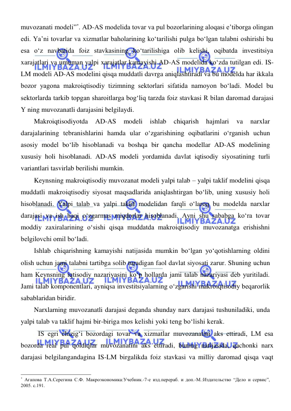  
 
muvozanati modeli”*. AD-AS modelida tovar va pul bozorlarining aloqasi e’tiborga olingan 
edi. Ya’ni tovarlar va xizmatlar baholarining koʻtarilishi pulga boʻlgan talabni oshirishi bu 
esa oʻz navbatida foiz stavkasining koʻtarilishiga olib kelishi, oqibatda investitsiya 
xarajatlari va umuman yalpi xarajatlar kamayishi AD-AS modelida koʻzda tutilgan edi. IS-
LM modeli AD-AS modelini qisqa muddatli davrga aniqlashtiradi va bu modelda har ikkala 
bozor yagona makroiqtisodiy tizimning sektorlari sifatida namoyon boʻladi. Model bu 
sektorlarda tarkib topgan sharoitlarga bogʻliq tarzda foiz stavkasi R bilan daromad darajasi 
Y ning muvozanatli darajasini belgilaydi.  
Makroiqtisodiyotda 
AD-AS 
modeli 
ishlab 
chiqarish 
hajmlari 
va 
narxlar 
darajalarining tebranishlarini hamda ular oʻzgarishining oqibatlarini oʻrganish uchun 
asosiy model boʻlib hisoblanadi va boshqa bir qancha modellar AD-AS modelining 
xususiy holi hisoblanadi. AD-AS modeli yordamida davlat iqtisodiy siyosatining turli 
variantlari tasvirlab berilishi mumkin. 
Keynsning makroiqtisodiy muvozanat modeli yalpi talab – yalpi taklif modelini qisqa 
muddatli makroiqtisodiy siyosat maqsadlarida aniqlashtirgan boʻlib, uning xususiy holi 
hisoblanadi. Yalpi talab va yalpi taklif modelidan farqli oʻlaroq bu modelda narxlar 
darajasi va ish haqi oʻzgarmas miqdorlar hisoblanadi. Ayni shu sababga koʻra tovar 
moddiy zaxiralarining oʻsishi qisqa muddatda makroiqtisodiy muvozanatga erishishni 
belgilovchi omil boʻladi.  
Ishlab chiqarishning kamayishi natijasida mumkin boʻlgan yoʻqotishlarning oldini 
olish uchun jami talabni tartibga solib turadigan faol davlat siyosati zarur. Shuning uchun 
ham Keynsning iqtisodiy nazariyasini koʻp hollarda jami talab nazariyasi deb yuritiladi. 
Jami talab komponentlari, ayniqsa investitsiyalarning oʻzgarishi makroiqtisodiy beqarorlik 
sabablaridan biridir. 
Narxlarning muvozanatli darajasi deganda shunday narx darajasi tushuniladiki, unda 
yalpi talab va taklif hajmi bir-biriga mos kelishi yoki teng boʻlishi kerak.  
IS egri chizigʻi bozordagi tovar va xizmatlar muvozanatini aks ettiradi, LM esa 
bozorda real pul qoldiqlar muvozanatini aks ettiradi, buning natijasida, qachonki narx 
darajasi belgilangandagina IS-LM birgalikda foiz stavkasi va milliy daromad qisqa vaqt 
                                                           
* Агапова Т.А.Серегина С.Ф. Макроэкономика:Учебник.-7-е изд.перераб. и доп.-М.:Издательство “Дело и сервис”, 
2005. с.191. 
