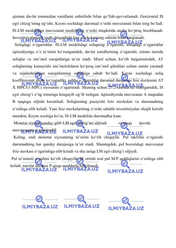  
 
qisman davlat tomonidan xaridlarni oshirilishi bilan qoʻllab-quvvatlanadi. Gorizontal IS 
egri chizigʻining ogʻishi, Keyns xochidagi daromad oʻsishi muvozanati bilan teng boʻladi. 
IS-LM modelidagi muvozanat modelining oʻsishi miqdorida ancha koʻproq hisoblanadi. 
Investitsiyalarning siqib chiqarilishi foiz stavkalarining oshishi bilan farqlanadi. 
  Soliqdagi oʻzgarishlar. IS-LM modelidagi soliqning oʻzgarishi, soliqdagi oʻzgarishlar 
iqtisodiyotga oʻz taʼsirini koʻrsatganidek, davlat xaridlarining oʻzgarishi, istisno tarzida 
soliqlar va isteʼmol xarajatlariga taʼsir etadi. Misol uchun, koʻrib turganimizdek, ∆T 
soliqlarning kamayishi isteʼmolchilarni koʻproq isteʼmol qilishlari uchun zamin yaratadi 
va rejalashtirilgan xarajatlarning oshishiga sabab boʻladi. Keyns xochidagi soliq 
koeffitsiyenti shuni koʻrsatadiki, ushbu oʻzgarishlar daromad darajasini foiz stavkasini ∆T 
X MPC/(1-MPC) siyosatini oʻzgartiradi. Shuning uchun 27.2-rasmda koʻrsatilganidek, IS 
egri chizigʻi oʻng tomonga kengayib ogʻib tushgan. Iqtisodiyotda muvozanat A nuqtadan 
B nuqtaga siljishi kuzatiladi. Soliqlarning pasayishi foiz stavkalari va daromadning 
oʻsishiga olib keladi. Yani foiz stavkalarining oʻsishi sababli investitsiyalar chiqib ketishi 
mumkin, Keyns xochiga koʻra, IS-LM modelida daromadlar kam. 
 Monetar siyosat qanday qilib LM egri chizigʻini siljitadi 
 va qisqa 
 davrda 
muvozanatni oʻzgartiradi? 
 Keling, endi monetar siyosatning taʼsirini koʻrib chiqaylik. Pul taklifini oʻzgarishi 
daromadning har qanday darajasiga taʼsir etadi. Shuningdek, pul bozoridagi muvozanat 
foiz stavkasi oʻzgarishiga olib keladi va shu tariqa LM egri chizigʻi siljiydi.  
 Pul taʼminoti oʻsishini koʻrib chiqaylik. M ortishi real pul M/P qoldiqlarini oʻsishiga olib 
keladi, narxlar darajasi P qisqa muddatda belgilanadi. 
 
