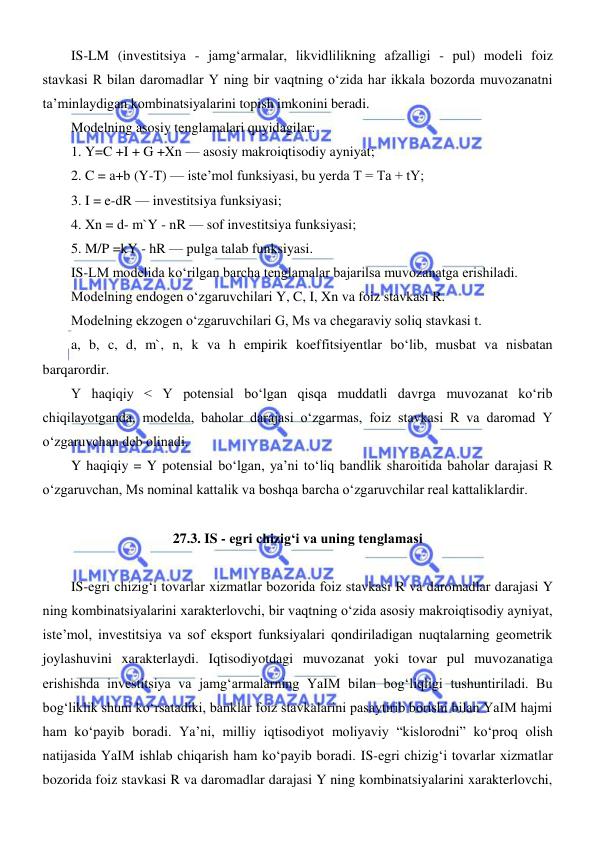  
 
IS-LM (investitsiya - jamgʻarmalar, likvidlilikning afzalligi - pul) modeli foiz 
stavkasi R bilan daromadlar Y ning bir vaqtning oʻzida har ikkala bozorda muvozanatni 
ta’minlaydigan kombinatsiyalarini topish imkonini beradi. 
Modelning asosiy tenglamalari quyidagilar: 
1. Y=C +I + G +Xn — asosiy makroiqtisodiy ayniyat; 
2. C = a+b (Y-T) — iste’mol funksiyasi, bu yerda T = Ta + tY;  
3. I = e-dR — investitsiya funksiyasi;  
4. Xn = d- m`Y - nR — sof investitsiya funksiyasi; 
5. M/P =kY - hR — pulga talab funksiyasi. 
IS-LM modelida koʻrilgan barcha tenglamalar bajarilsa muvozanatga erishiladi.  
Modelning endogen oʻzgaruvchilari Y, C, I, Xn va foiz stavkasi R.  
Modelning ekzogen oʻzgaruvchilari G, Ms va chegaraviy soliq stavkasi t. 
a, b, c, d, m`, n, k va h empirik koeffitsiyentlar boʻlib, musbat va nisbatan 
barqarordir. 
Y haqiqiy < Y potensial boʻlgan qisqa muddatli davrga muvozanat koʻrib 
chiqilayotganda, modelda, baholar darajasi oʻzgarmas, foiz stavkasi R va daromad Y 
oʻzgaruvchan deb olinadi. 
Y haqiqiy = Y potensial boʻlgan, ya’ni toʻliq bandlik sharoitida baholar darajasi R 
oʻzgaruvchan, Ms nominal kattalik va boshqa barcha oʻzgaruvchilar real kattaliklardir. 
    
27.3. IS - egri chizigʻi va uning tenglamasi 
 
IS-egri chizigʻi tovarlar xizmatlar bozorida foiz stavkasi R va daromadlar darajasi Y 
ning kombinatsiyalarini xarakterlovchi, bir vaqtning oʻzida asosiy makroiqtisodiy ayniyat, 
iste’mol, investitsiya va sof eksport funksiyalari qondiriladigan nuqtalarning geometrik 
joylashuvini xarakterlaydi. Iqtisodiyotdagi muvozanat yoki tovar pul muvozanatiga 
erishishda investitsiya va jamgʻarmalarning YaIM bilan bogʻliqligi tushuntiriladi. Bu 
bogʻliklik shuni koʻrsatadiki, banklar foiz stavkalarini pasaytirib borishi bilan YaIM hajmi 
ham koʻpayib boradi. Ya’ni, milliy iqtisodiyot moliyaviy “kislorodni” koʻproq olish 
natijasida YaIM ishlab chiqarish ham koʻpayib boradi. IS-egri chizigʻi tovarlar xizmatlar 
bozorida foiz stavkasi R va daromadlar darajasi Y ning kombinatsiyalarini xarakterlovchi, 
