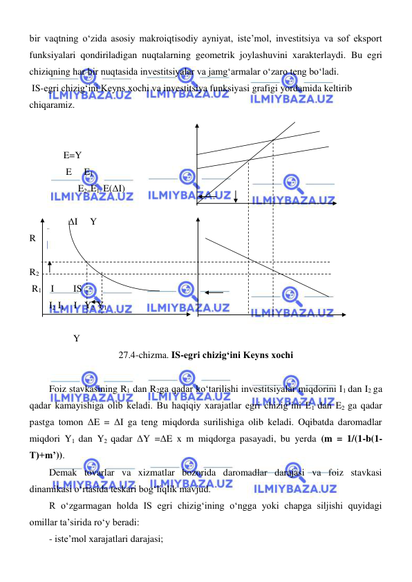  
 
bir vaqtning oʻzida asosiy makroiqtisodiy ayniyat, iste’mol, investitsiya va sof eksport 
funksiyalari qondiriladigan nuqtalarning geometrik joylashuvini xarakterlaydi. Bu egri 
chiziqning har bir nuqtasida investitsiyalar va jamgʻarmalar oʻzaro teng boʻladi. 
 IS-egri chizigʻini Keyns xochi va investitsiya funksiyasi grafigi yordamida keltirib 
chiqaramiz.  
 
 
      E=Y                                   
       E     E1 
            E2=E1- E(ΔI) 
                  
        ΔI     Y 
R                                       
 
R2                
 R1      I        IS  
I2 I1    I   Y2 Y1    
 
          Y   
27.4-chizma. IS-egri chizigʻini Keyns xochi 
 
Foiz stavkasining R1 dan R2ga qadar koʻtarilishi investitsiyalar miqdorini I1 dan I2 ga 
qadar kamayishiga olib keladi. Bu haqiqiy xarajatlar egri chizigʻini E1 dan E2 ga qadar 
pastga tomon ΔE = ΔI ga teng miqdorda surilishiga olib keladi. Oqibatda daromadlar 
miqdori Y1 dan Y2 qadar ΔY =ΔE x m miqdorga pasayadi, bu yerda (m = 1/(1-b(1-
T)+m’)).  
Demak tovarlar va xizmatlar bozorida daromadlar darajasi va foiz stavkasi 
dinamikasi oʻrtasida teskari bogʻliqlik mavjud.  
R oʻzgarmagan holda IS egri chizigʻining oʻngga yoki chapga siljishi quyidagi 
omillar ta’sirida roʻy beradi: 
- iste’mol xarajatlari darajasi; 
