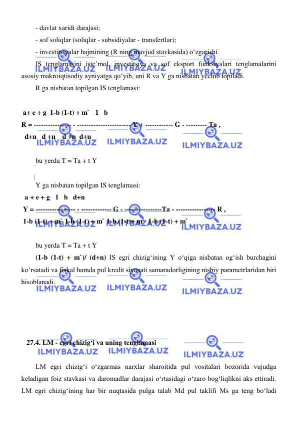  
 
- davlat xaridi darajasi; 
- sof soliqlar (soliqlar - subsidiyalar - transfertlar); 
- investitsiyalar hajmining (R ning mavjud stavkasida) oʻzgarishi. 
IS tenglamasini iste’mol, investitsiya va sof eksport funksiyalari tenglamalarini 
asosiy makroiqtisodiy ayniyatga qoʻyib, uni R va Y ga nisbatan yechib topiladi. 
R ga nisbatan topilgan IS tenglamasi: 
 
 a+ e + g  1-b (1-t) + m`   1   b 
R = ---------------- - ----------------------- Y + ------------ G - --------- Ta ,  
  d+n   d +n    d +n  d+n 
 
bu yerda T = Ta + t Y 
 
Y ga nisbatan topilgan IS tenglamasi: 
  a + e + g   1   b   d+n 
 Y = ----------------- - ------------- G - ----------------Ta - ----------------- R ,   
 1-b (1-t) + m` 1-b (1-t) + m` 1-b (1-t)+ m`  1-b (1-t) + m` 
 
bu yerda T = Ta + t Y 
(1-b (1-t) + m`)/ (d+n) IS egri chizigʻining Y oʻqiga nisbatan ogʻish burchagini 
koʻrsatadi va fiskal hamda pul kredit siyosati samaradorligining nisbiy parametrlaridan biri 
hisoblanadi. 
 
 
 
 
   27.4. LM - egri chizigʻi va uning tenglamasi 
 
LM egri chizigʻi oʻzgarmas narxlar sharoitida pul vositalari bozorida vujudga 
keladigan foiz stavkasi va daromadlar darajasi oʻrtasidagi oʻzaro bogʻliqlikni aks ettiradi. 
LM egri chizigʻining har bir nuqtasida pulga talab Md pul taklifi Ms ga teng boʻladi 
