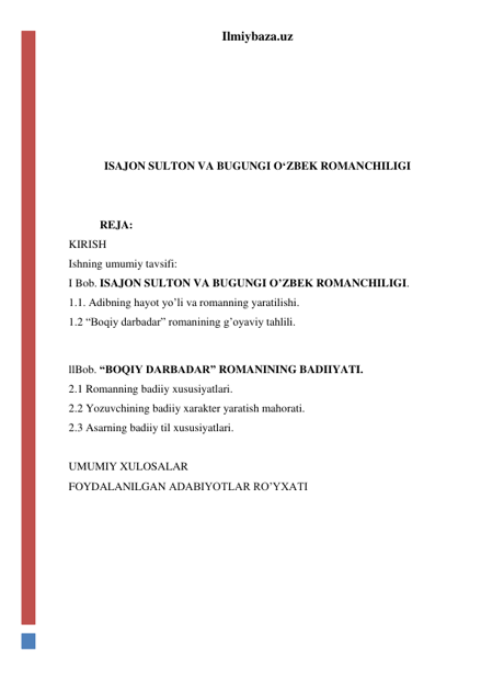 Ilmiybaza.uz 
 
 
 
 
 
ISAJON SULTON VA BUGUNGI O‘ZBEK ROMANCHILIGI 
 
 
           REJA: 
KIRISH 
Ishning umumiy tavsifi: 
I Bob. ISAJON SULTON VA BUGUNGI O’ZBEK ROMANCHILIGI. 
1.1. Adibning hayot yo’li va romanning yaratilishi. 
1.2 “Boqiy darbadar” romanining g’oyaviy tahlili. 
 
llBob. “BOQIY DARBADAR” ROMANINING BADIIYATI. 
2.1 Romanning badiiy xususiyatlari. 
2.2 Yozuvchining badiiy xarakter yaratish mahorati. 
2.3 Asarning badiiy til xususiyatlari.  
 
UMUMIY XULOSALAR 
FOYDALANILGAN ADABIYOTLAR RO’YXATI 
 
 
 
 
 
 
 
