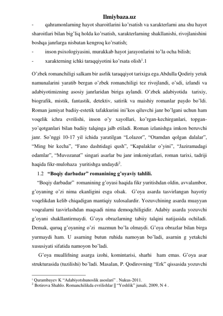 Ilmiybaza.uz 
- 
qahramonlarning hayot sharoitlarini ko’rsatish va xarakterlarni ana shu hayot  
sharoitlari bilan big’liq holda ko’rsatish, xarakterlarning shakllanishi, rivojlanishini 
boshqa janrlarga nisbatan kengroq ko’rsatish; 
- 
inson psixologiyasini, murakkab hayot jarayonlarini to’la ocha bilish; 
- 
xarakterning ichki taraqqiyotini ko’rsata olish1.1 
O’zbek romanchiligi salkam bir asrlik taraqqiyot tarixiga ega.Abdulla Qodiriy yetuk 
namunalarini yaratib bergan o’zbek romanchiligi tez rivojlandi, o’sdi, izlandi va 
adabiyotimizning asosiy janrlaridan biriga aylandi. O’zbek adabiyotida  tarixiy, 
biografik, mistik, fantastik, detektiv, satirik va maishiy romanlar paydo bo’ldi. 
Roman jamiyat badiiy-estetik tafakkurini ini’kos qiluvchi janr bo’lgani uchun ham 
voqelik ichra evrilishi, inson o’y xayollari, ko’rgan-kechirganlari, topgan-
yo’qotganlari bilan badiiy talqinga jalb etiladi. Roman izlanishga imkon beruvchi 
janr. So’nggi 10-17 yil ichida yaratilgan “Lolazor”, “Otamdan qolgan dalalar”, 
“Ming bir kecha”, “Fano dashtidagi qush”, “Kapalaklar o’yini”, “Jaziramadagi 
odamlar”, “Muvozanat” singari asarlar bu janr imkoniyatlari, roman tarixi, tadriji 
haqida fikr-mulohaza  yuritishga undaydi2. 
    1.2   “Boqiy darbadar” romanining g’oyaviy tahlili. 
    “Boqiy darbadar”  romanining g’oyasi haqida fikr yuritishdan oldin, avvalambor, 
g’oyaning o’zi nima ekanligini esga olsak.  G’oya asarda tasvirlangan hayotiy 
voqelikdan kelib chiqadigan mantiqiy xulosalardir. Yozuvchining asarda muayyan 
voqealarni tasvirlashdan maqsadi nima demoqchiligidir. Adabiy asarda yozuvchi 
g’oyani shakllantirmaydi. G’oya obrazlarning tabiiy talqini natijasida ochiladi. 
Demak, quruq g’oyaning o’zi  mazmun bo’la olmaydi. G’oya obrazlar bilan birga 
yurmaydi ham. U asarning butun ruhida namoyan bo’ladi, asarnin g yetakchi 
xususiyati sifatida namoyon bo’ladi. 
     G’oya muallifning asarga izohi, komintarisi, sharhi  ham emas. G’oya asar 
strukturasida (tuzilishi) bo’ladi. Masalan, P. Qodirovning “Erk” qissasida yozuvchi 
                                                 
1 Qurambayev K “Adabiyotshunoslik asoslari” . Nukus-2011.   
2 Botirova Shahlo. Romanchilikda evrilishlar || “Yoshlik” junali, 2009, N 4 .    
                 
