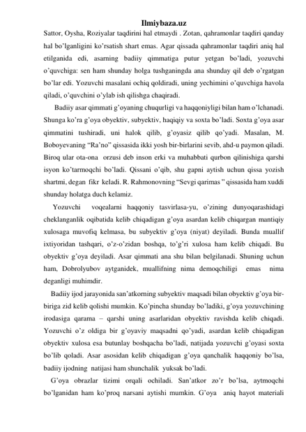 Ilmiybaza.uz 
Sattor, Oysha, Roziyalar taqdirini hal etmaydi . Zotan, qahramonlar taqdiri qanday 
hal bo’lganligini ko’rsatish shart emas. Agar qissada qahramonlar taqdiri aniq hal 
etilganida edi, asarning badiiy qimmatiga putur yetgan bo’ladi, yozuvchi 
o’quvchiga: sen ham shunday holga tushganingda ana shunday qil deb o’rgatgan 
bo’lar edi. Yozuvchi masalani ochiq qoldiradi, uning yechimini o’quvchiga havola 
qiladi, o’quvchini o’ylab ish qilishga chaqiradi. 
      Badiiy asar qimmati g’oyaning chuqurligi va haqqoniyligi bilan ham o’lchanadi. 
Shunga ko’ra g’oya obyektiv, subyektiv, haqiqiy va soxta bo’ladi. Soxta g’oya asar 
qimmatini tushiradi, uni halok qilib, g’oyasiz qilib qo’yadi. Masalan, M. 
Boboyevaning “Ra’no” qissasida ikki yosh bir-birlarini sevib, ahd-u paymon qiladi. 
Biroq ular ota-ona  orzusi deb inson erki va muhabbati qurbon qilinishiga qarshi 
isyon ko’tarmoqchi bo’ladi. Qissani o’qib, shu gapni aytish uchun qissa yozish 
shartmi, degan  fikr  keladi. R. Rahmonovning “Sevgi qarimas ” qissasida ham xuddi 
shunday holatga duch kelamiz.                                   
                           
     Yozuvchi  voqealarni haqqoniy tasvirlasa-yu, o’zining dunyoqarashidagi 
cheklanganlik oqibatida kelib chiqadigan g’oya asardan kelib chiqargan mantiqiy 
xulosaga muvofiq kelmasa, bu subyektiv g’oya (niyat) deyiladi. Bunda muallif 
ixtiyoridan tashqari, o’z-o’zidan boshqa, to’g’ri xulosa ham kelib chiqadi. Bu 
obyektiv g’oya deyiladi. Asar qimmati ana shu bilan belgilanadi. Shuning uchun 
ham, Dobrolyubov aytganidek, muallifning nima demoqchiligi  emas  nima 
deganligi muhimdir.  
    Badiiy ijod jarayonida san’atkorning subyektiv maqsadi bilan obyektiv g’oya bir-
biriga zid kelib qolishi mumkin. Ko’pincha shunday bo’ladiki, g’oya yozuvchining 
irodasiga qarama – qarshi uning asarlaridan obyektiv ravishda kelib chiqadi. 
Yozuvchi o’z oldiga bir g’oyaviy maqsadni qo’yadi, asardan kelib chiqadigan 
obyektiv xulosa esa butunlay boshqacha bo’ladi, natijada yozuvchi g’oyasi soxta 
bo’lib qoladi. Asar asosidan kelib chiqadigan g’oya qanchalik haqqoniy bo’lsa, 
badiiy ijodning  natijasi ham shunchalik  yuksak bo’ladi. 
    G’oya obrazlar tizimi orqali ochiladi. San’atkor zo’r bo’lsa, aytmoqchi 
bo’lganidan ham ko’proq narsani aytishi mumkin. G’oya  aniq hayot materiali 
